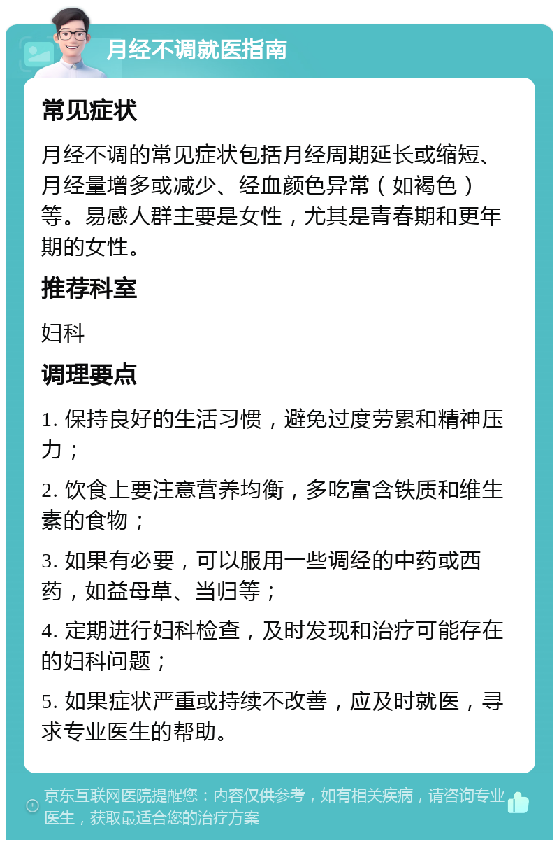 月经不调就医指南 常见症状 月经不调的常见症状包括月经周期延长或缩短、月经量增多或减少、经血颜色异常（如褐色）等。易感人群主要是女性，尤其是青春期和更年期的女性。 推荐科室 妇科 调理要点 1. 保持良好的生活习惯，避免过度劳累和精神压力； 2. 饮食上要注意营养均衡，多吃富含铁质和维生素的食物； 3. 如果有必要，可以服用一些调经的中药或西药，如益母草、当归等； 4. 定期进行妇科检查，及时发现和治疗可能存在的妇科问题； 5. 如果症状严重或持续不改善，应及时就医，寻求专业医生的帮助。