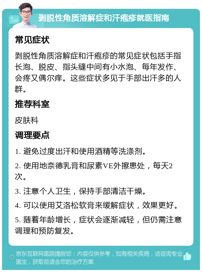 剥脱性角质溶解症和汗疱疹就医指南 常见症状 剥脱性角质溶解症和汗疱疹的常见症状包括手指长泡、脱皮、指头缝中间有小水泡、每年发作、会疼又偶尔痒。这些症状多见于手部出汗多的人群。 推荐科室 皮肤科 调理要点 1. 避免过度出汗和使用酒精等洗涤剂。 2. 使用地奈德乳膏和尿素VE外擦患处，每天2次。 3. 注意个人卫生，保持手部清洁干燥。 4. 可以使用艾洛松软膏来缓解症状，效果更好。 5. 随着年龄增长，症状会逐渐减轻，但仍需注意调理和预防复发。