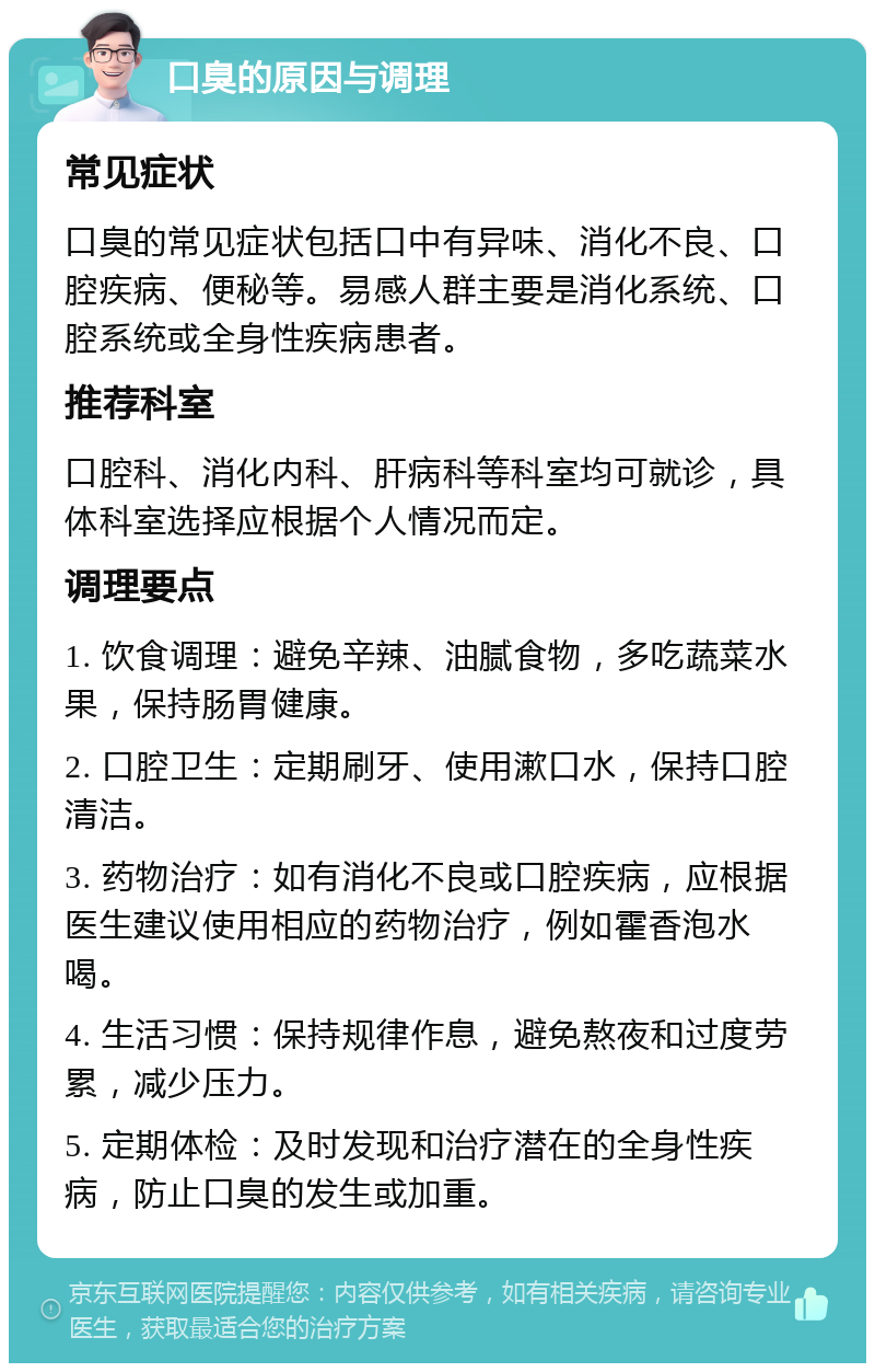 口臭的原因与调理 常见症状 口臭的常见症状包括口中有异味、消化不良、口腔疾病、便秘等。易感人群主要是消化系统、口腔系统或全身性疾病患者。 推荐科室 口腔科、消化内科、肝病科等科室均可就诊，具体科室选择应根据个人情况而定。 调理要点 1. 饮食调理：避免辛辣、油腻食物，多吃蔬菜水果，保持肠胃健康。 2. 口腔卫生：定期刷牙、使用漱口水，保持口腔清洁。 3. 药物治疗：如有消化不良或口腔疾病，应根据医生建议使用相应的药物治疗，例如霍香泡水喝。 4. 生活习惯：保持规律作息，避免熬夜和过度劳累，减少压力。 5. 定期体检：及时发现和治疗潜在的全身性疾病，防止口臭的发生或加重。