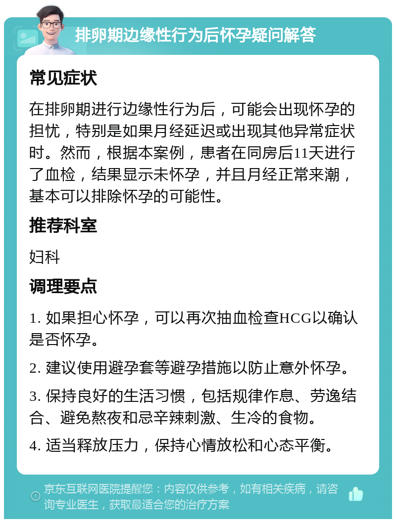 排卵期边缘性行为后怀孕疑问解答 常见症状 在排卵期进行边缘性行为后，可能会出现怀孕的担忧，特别是如果月经延迟或出现其他异常症状时。然而，根据本案例，患者在同房后11天进行了血检，结果显示未怀孕，并且月经正常来潮，基本可以排除怀孕的可能性。 推荐科室 妇科 调理要点 1. 如果担心怀孕，可以再次抽血检查HCG以确认是否怀孕。 2. 建议使用避孕套等避孕措施以防止意外怀孕。 3. 保持良好的生活习惯，包括规律作息、劳逸结合、避免熬夜和忌辛辣刺激、生冷的食物。 4. 适当释放压力，保持心情放松和心态平衡。