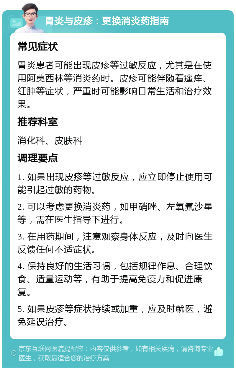 胃炎与皮疹：更换消炎药指南 常见症状 胃炎患者可能出现皮疹等过敏反应，尤其是在使用阿莫西林等消炎药时。皮疹可能伴随着瘙痒、红肿等症状，严重时可能影响日常生活和治疗效果。 推荐科室 消化科、皮肤科 调理要点 1. 如果出现皮疹等过敏反应，应立即停止使用可能引起过敏的药物。 2. 可以考虑更换消炎药，如甲硝唑、左氧氟沙星等，需在医生指导下进行。 3. 在用药期间，注意观察身体反应，及时向医生反馈任何不适症状。 4. 保持良好的生活习惯，包括规律作息、合理饮食、适量运动等，有助于提高免疫力和促进康复。 5. 如果皮疹等症状持续或加重，应及时就医，避免延误治疗。