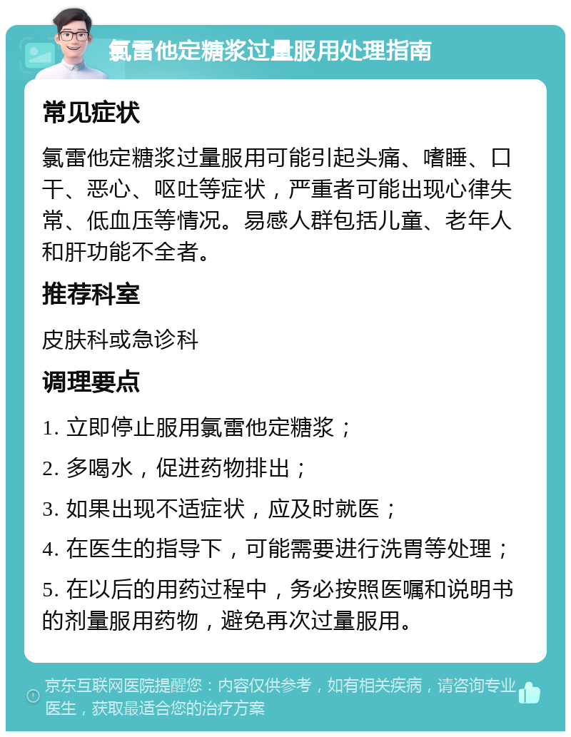 氯雷他定糖浆过量服用处理指南 常见症状 氯雷他定糖浆过量服用可能引起头痛、嗜睡、口干、恶心、呕吐等症状，严重者可能出现心律失常、低血压等情况。易感人群包括儿童、老年人和肝功能不全者。 推荐科室 皮肤科或急诊科 调理要点 1. 立即停止服用氯雷他定糖浆； 2. 多喝水，促进药物排出； 3. 如果出现不适症状，应及时就医； 4. 在医生的指导下，可能需要进行洗胃等处理； 5. 在以后的用药过程中，务必按照医嘱和说明书的剂量服用药物，避免再次过量服用。