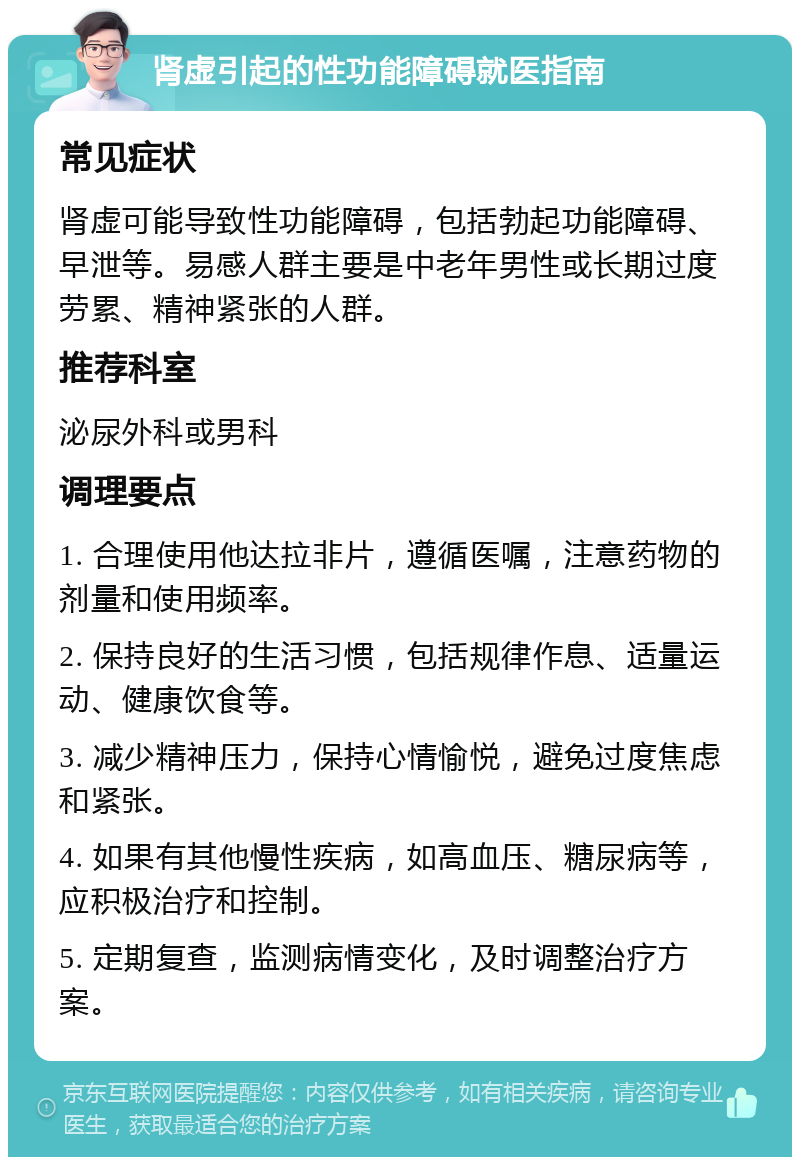 肾虚引起的性功能障碍就医指南 常见症状 肾虚可能导致性功能障碍，包括勃起功能障碍、早泄等。易感人群主要是中老年男性或长期过度劳累、精神紧张的人群。 推荐科室 泌尿外科或男科 调理要点 1. 合理使用他达拉非片，遵循医嘱，注意药物的剂量和使用频率。 2. 保持良好的生活习惯，包括规律作息、适量运动、健康饮食等。 3. 减少精神压力，保持心情愉悦，避免过度焦虑和紧张。 4. 如果有其他慢性疾病，如高血压、糖尿病等，应积极治疗和控制。 5. 定期复查，监测病情变化，及时调整治疗方案。