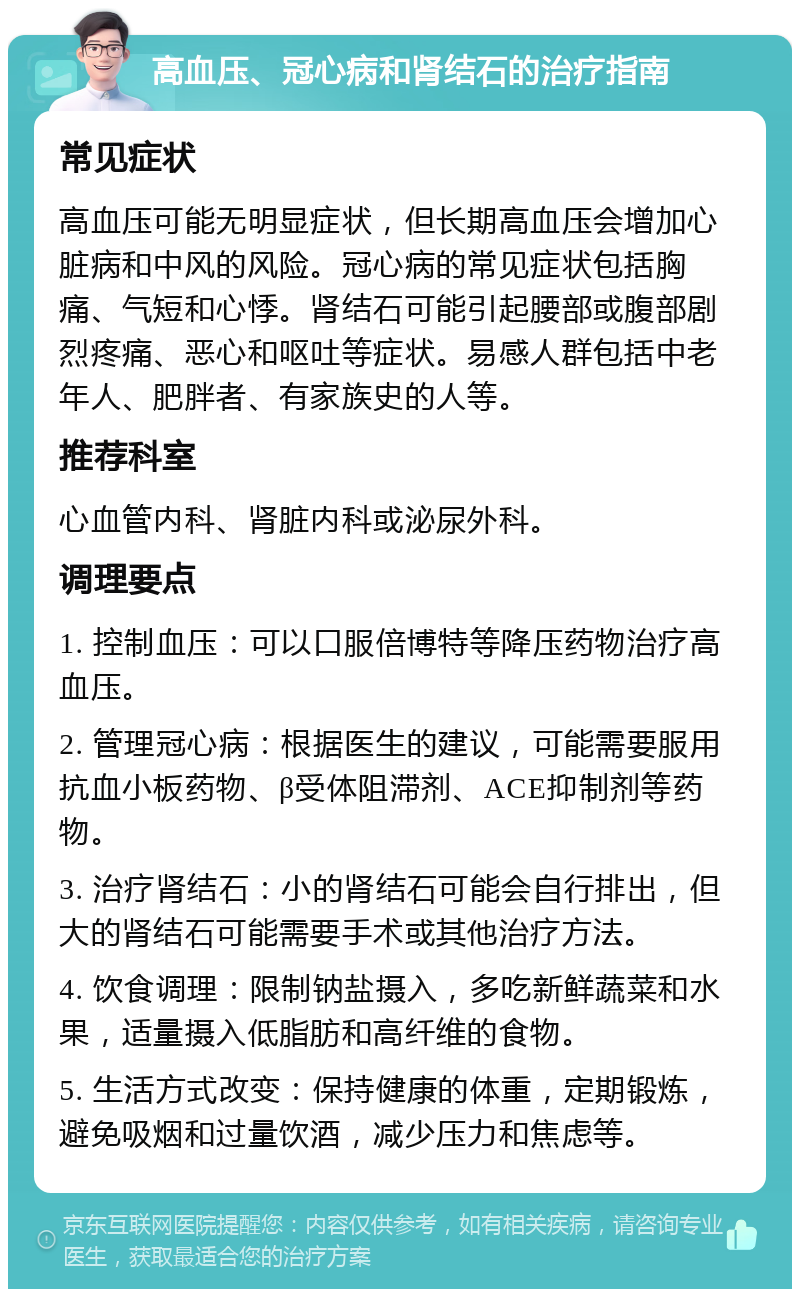 高血压、冠心病和肾结石的治疗指南 常见症状 高血压可能无明显症状，但长期高血压会增加心脏病和中风的风险。冠心病的常见症状包括胸痛、气短和心悸。肾结石可能引起腰部或腹部剧烈疼痛、恶心和呕吐等症状。易感人群包括中老年人、肥胖者、有家族史的人等。 推荐科室 心血管内科、肾脏内科或泌尿外科。 调理要点 1. 控制血压：可以口服倍博特等降压药物治疗高血压。 2. 管理冠心病：根据医生的建议，可能需要服用抗血小板药物、β受体阻滞剂、ACE抑制剂等药物。 3. 治疗肾结石：小的肾结石可能会自行排出，但大的肾结石可能需要手术或其他治疗方法。 4. 饮食调理：限制钠盐摄入，多吃新鲜蔬菜和水果，适量摄入低脂肪和高纤维的食物。 5. 生活方式改变：保持健康的体重，定期锻炼，避免吸烟和过量饮酒，减少压力和焦虑等。