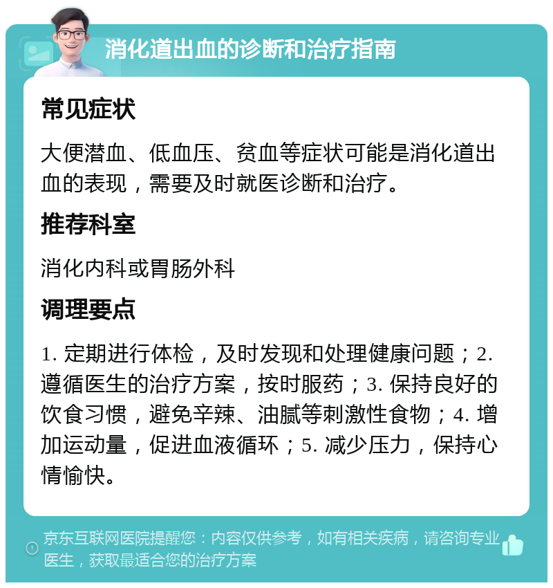 消化道出血的诊断和治疗指南 常见症状 大便潜血、低血压、贫血等症状可能是消化道出血的表现，需要及时就医诊断和治疗。 推荐科室 消化内科或胃肠外科 调理要点 1. 定期进行体检，及时发现和处理健康问题；2. 遵循医生的治疗方案，按时服药；3. 保持良好的饮食习惯，避免辛辣、油腻等刺激性食物；4. 增加运动量，促进血液循环；5. 减少压力，保持心情愉快。