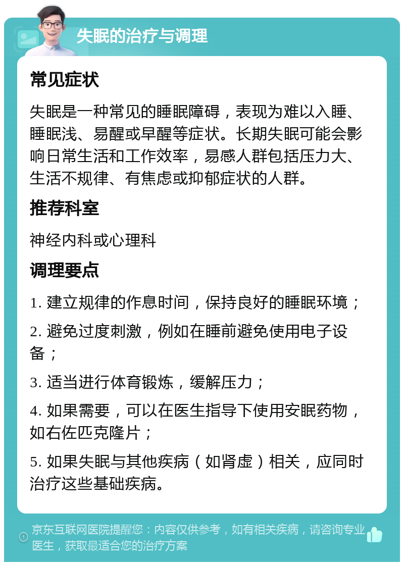 失眠的治疗与调理 常见症状 失眠是一种常见的睡眠障碍，表现为难以入睡、睡眠浅、易醒或早醒等症状。长期失眠可能会影响日常生活和工作效率，易感人群包括压力大、生活不规律、有焦虑或抑郁症状的人群。 推荐科室 神经内科或心理科 调理要点 1. 建立规律的作息时间，保持良好的睡眠环境； 2. 避免过度刺激，例如在睡前避免使用电子设备； 3. 适当进行体育锻炼，缓解压力； 4. 如果需要，可以在医生指导下使用安眠药物，如右佐匹克隆片； 5. 如果失眠与其他疾病（如肾虚）相关，应同时治疗这些基础疾病。