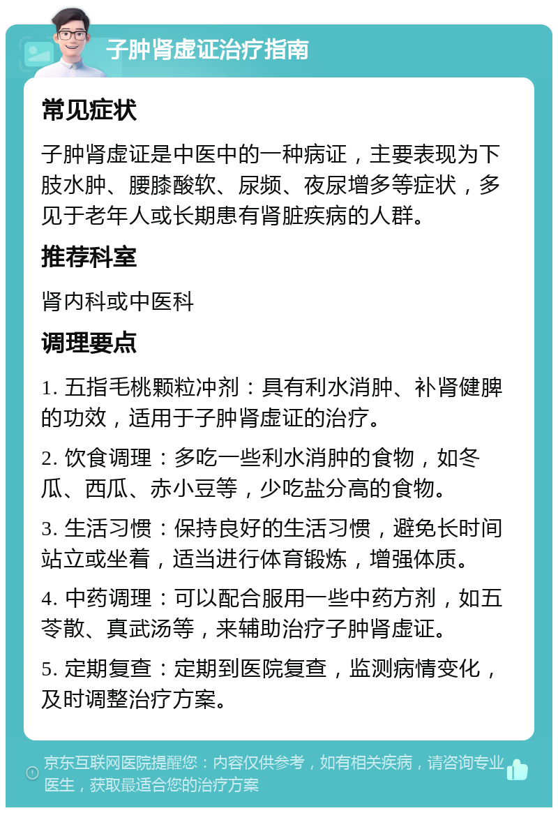 子肿肾虚证治疗指南 常见症状 子肿肾虚证是中医中的一种病证，主要表现为下肢水肿、腰膝酸软、尿频、夜尿增多等症状，多见于老年人或长期患有肾脏疾病的人群。 推荐科室 肾内科或中医科 调理要点 1. 五指毛桃颗粒冲剂：具有利水消肿、补肾健脾的功效，适用于子肿肾虚证的治疗。 2. 饮食调理：多吃一些利水消肿的食物，如冬瓜、西瓜、赤小豆等，少吃盐分高的食物。 3. 生活习惯：保持良好的生活习惯，避免长时间站立或坐着，适当进行体育锻炼，增强体质。 4. 中药调理：可以配合服用一些中药方剂，如五苓散、真武汤等，来辅助治疗子肿肾虚证。 5. 定期复查：定期到医院复查，监测病情变化，及时调整治疗方案。