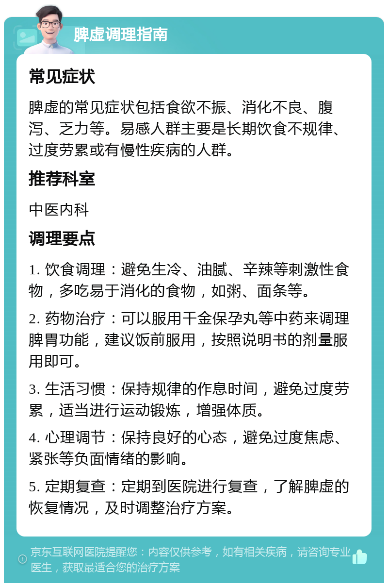 脾虚调理指南 常见症状 脾虚的常见症状包括食欲不振、消化不良、腹泻、乏力等。易感人群主要是长期饮食不规律、过度劳累或有慢性疾病的人群。 推荐科室 中医内科 调理要点 1. 饮食调理：避免生冷、油腻、辛辣等刺激性食物，多吃易于消化的食物，如粥、面条等。 2. 药物治疗：可以服用千金保孕丸等中药来调理脾胃功能，建议饭前服用，按照说明书的剂量服用即可。 3. 生活习惯：保持规律的作息时间，避免过度劳累，适当进行运动锻炼，增强体质。 4. 心理调节：保持良好的心态，避免过度焦虑、紧张等负面情绪的影响。 5. 定期复查：定期到医院进行复查，了解脾虚的恢复情况，及时调整治疗方案。