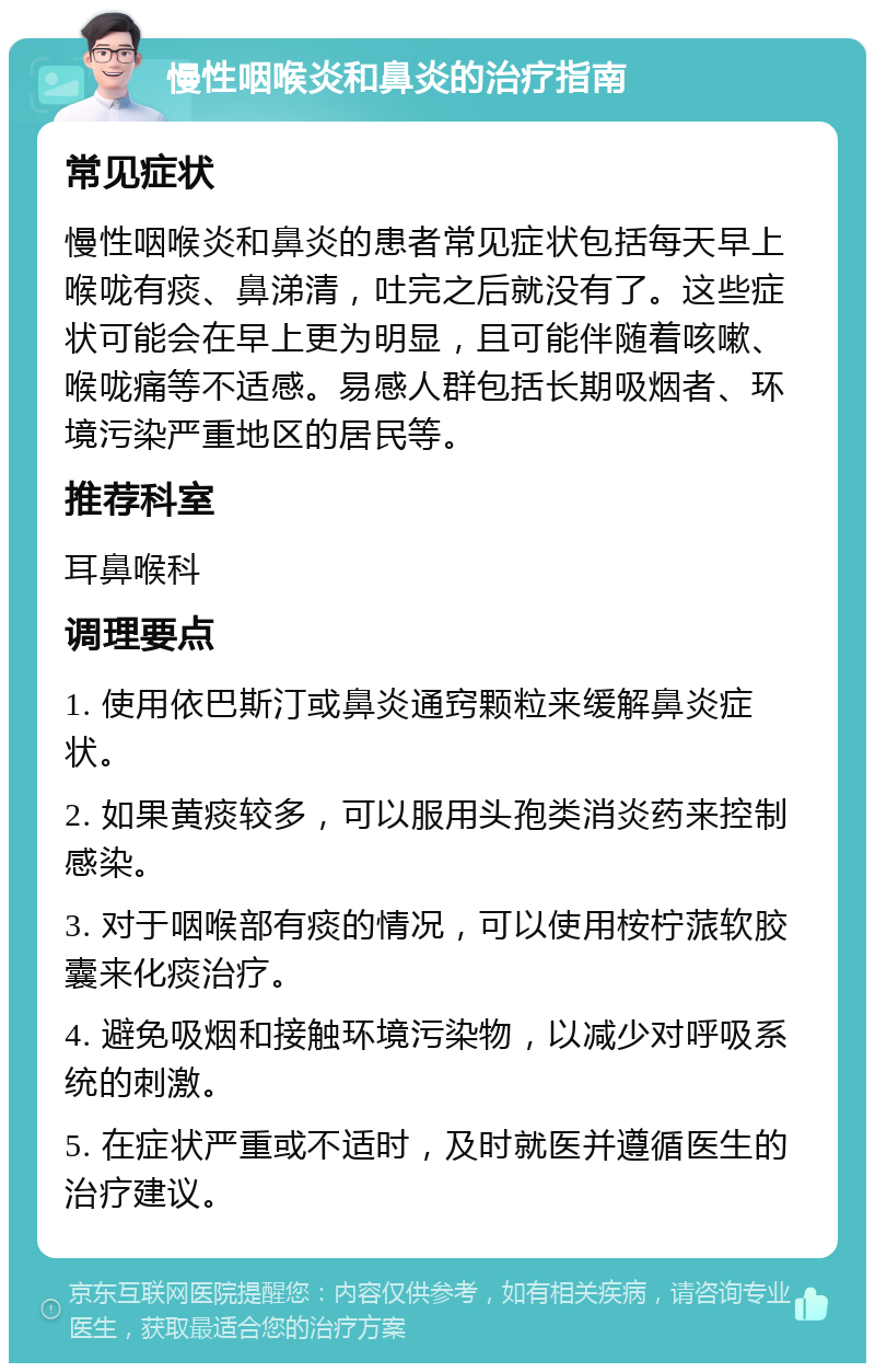 慢性咽喉炎和鼻炎的治疗指南 常见症状 慢性咽喉炎和鼻炎的患者常见症状包括每天早上喉咙有痰、鼻涕清，吐完之后就没有了。这些症状可能会在早上更为明显，且可能伴随着咳嗽、喉咙痛等不适感。易感人群包括长期吸烟者、环境污染严重地区的居民等。 推荐科室 耳鼻喉科 调理要点 1. 使用依巴斯汀或鼻炎通窍颗粒来缓解鼻炎症状。 2. 如果黄痰较多，可以服用头孢类消炎药来控制感染。 3. 对于咽喉部有痰的情况，可以使用桉柠蒎软胶囊来化痰治疗。 4. 避免吸烟和接触环境污染物，以减少对呼吸系统的刺激。 5. 在症状严重或不适时，及时就医并遵循医生的治疗建议。