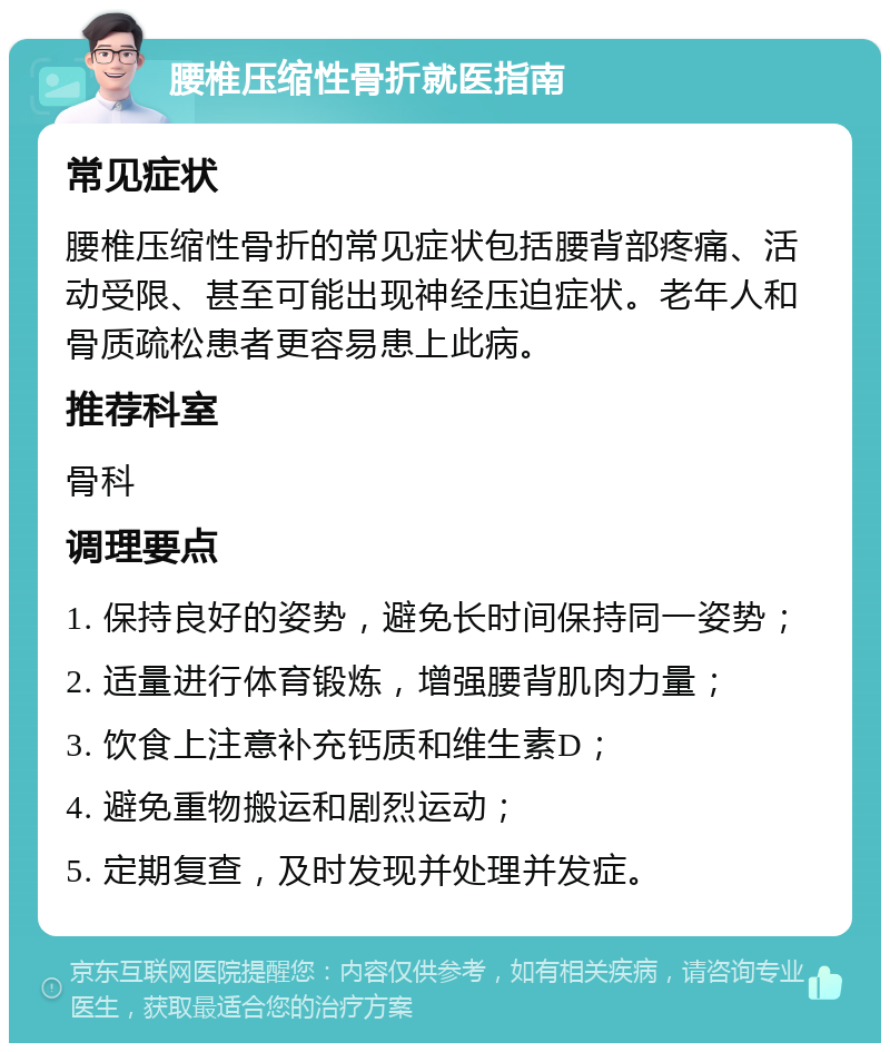 腰椎压缩性骨折就医指南 常见症状 腰椎压缩性骨折的常见症状包括腰背部疼痛、活动受限、甚至可能出现神经压迫症状。老年人和骨质疏松患者更容易患上此病。 推荐科室 骨科 调理要点 1. 保持良好的姿势，避免长时间保持同一姿势； 2. 适量进行体育锻炼，增强腰背肌肉力量； 3. 饮食上注意补充钙质和维生素D； 4. 避免重物搬运和剧烈运动； 5. 定期复查，及时发现并处理并发症。