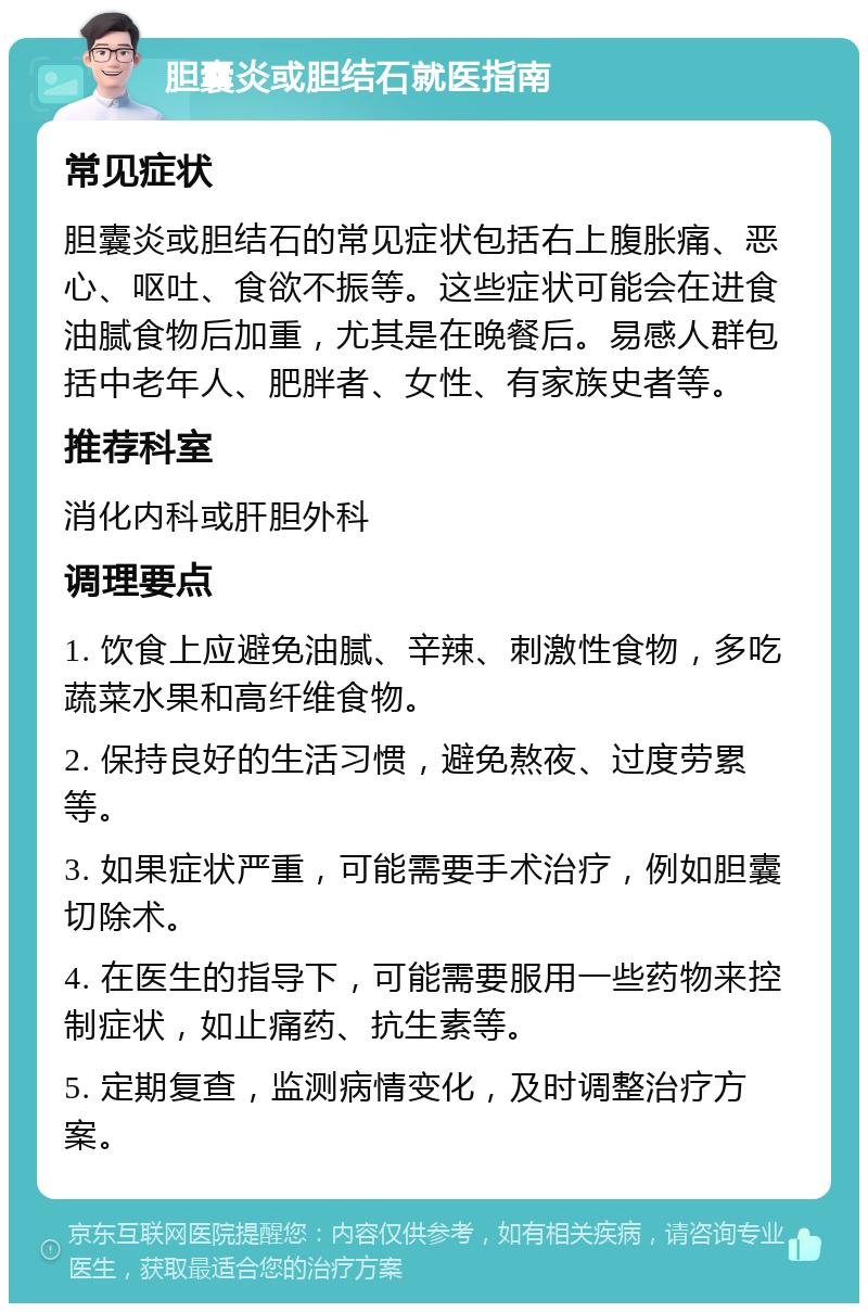 胆囊炎或胆结石就医指南 常见症状 胆囊炎或胆结石的常见症状包括右上腹胀痛、恶心、呕吐、食欲不振等。这些症状可能会在进食油腻食物后加重，尤其是在晚餐后。易感人群包括中老年人、肥胖者、女性、有家族史者等。 推荐科室 消化内科或肝胆外科 调理要点 1. 饮食上应避免油腻、辛辣、刺激性食物，多吃蔬菜水果和高纤维食物。 2. 保持良好的生活习惯，避免熬夜、过度劳累等。 3. 如果症状严重，可能需要手术治疗，例如胆囊切除术。 4. 在医生的指导下，可能需要服用一些药物来控制症状，如止痛药、抗生素等。 5. 定期复查，监测病情变化，及时调整治疗方案。