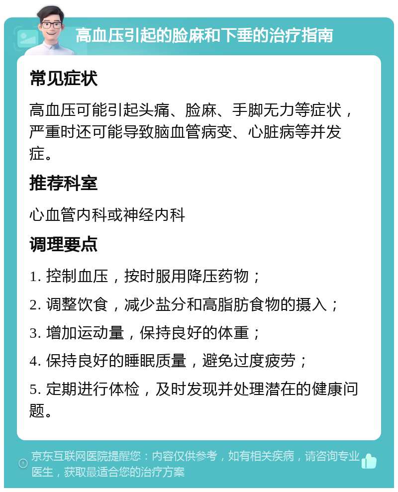 高血压引起的脸麻和下垂的治疗指南 常见症状 高血压可能引起头痛、脸麻、手脚无力等症状，严重时还可能导致脑血管病变、心脏病等并发症。 推荐科室 心血管内科或神经内科 调理要点 1. 控制血压，按时服用降压药物； 2. 调整饮食，减少盐分和高脂肪食物的摄入； 3. 增加运动量，保持良好的体重； 4. 保持良好的睡眠质量，避免过度疲劳； 5. 定期进行体检，及时发现并处理潜在的健康问题。