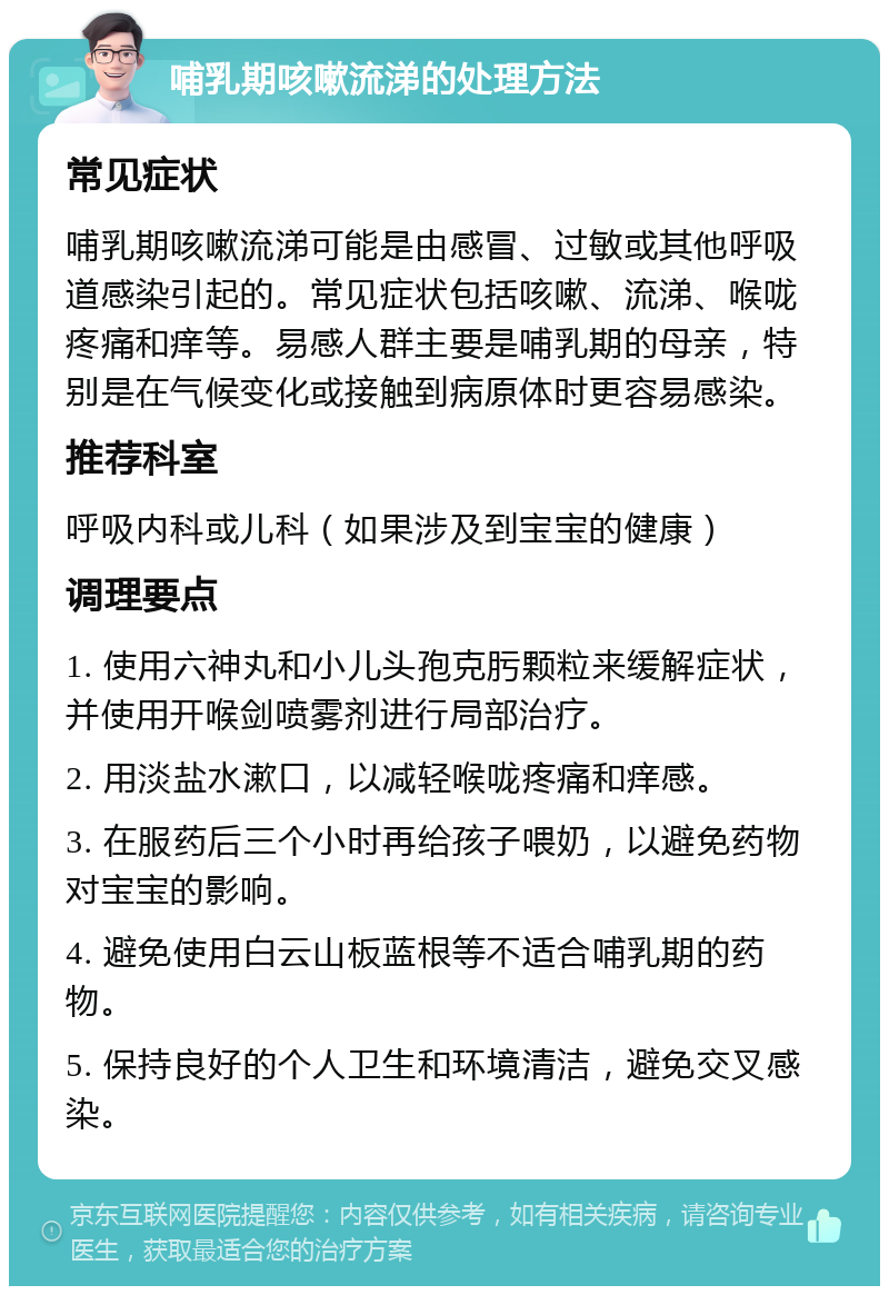 哺乳期咳嗽流涕的处理方法 常见症状 哺乳期咳嗽流涕可能是由感冒、过敏或其他呼吸道感染引起的。常见症状包括咳嗽、流涕、喉咙疼痛和痒等。易感人群主要是哺乳期的母亲，特别是在气候变化或接触到病原体时更容易感染。 推荐科室 呼吸内科或儿科（如果涉及到宝宝的健康） 调理要点 1. 使用六神丸和小儿头孢克肟颗粒来缓解症状，并使用开喉剑喷雾剂进行局部治疗。 2. 用淡盐水漱口，以减轻喉咙疼痛和痒感。 3. 在服药后三个小时再给孩子喂奶，以避免药物对宝宝的影响。 4. 避免使用白云山板蓝根等不适合哺乳期的药物。 5. 保持良好的个人卫生和环境清洁，避免交叉感染。