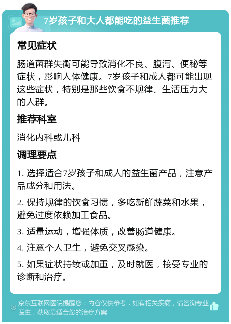 7岁孩子和大人都能吃的益生菌推荐 常见症状 肠道菌群失衡可能导致消化不良、腹泻、便秘等症状，影响人体健康。7岁孩子和成人都可能出现这些症状，特别是那些饮食不规律、生活压力大的人群。 推荐科室 消化内科或儿科 调理要点 1. 选择适合7岁孩子和成人的益生菌产品，注意产品成分和用法。 2. 保持规律的饮食习惯，多吃新鲜蔬菜和水果，避免过度依赖加工食品。 3. 适量运动，增强体质，改善肠道健康。 4. 注意个人卫生，避免交叉感染。 5. 如果症状持续或加重，及时就医，接受专业的诊断和治疗。