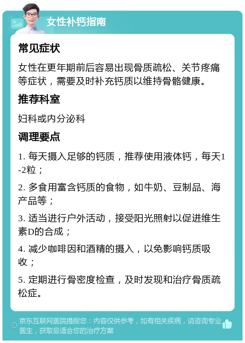 女性补钙指南 常见症状 女性在更年期前后容易出现骨质疏松、关节疼痛等症状，需要及时补充钙质以维持骨骼健康。 推荐科室 妇科或内分泌科 调理要点 1. 每天摄入足够的钙质，推荐使用液体钙，每天1-2粒； 2. 多食用富含钙质的食物，如牛奶、豆制品、海产品等； 3. 适当进行户外活动，接受阳光照射以促进维生素D的合成； 4. 减少咖啡因和酒精的摄入，以免影响钙质吸收； 5. 定期进行骨密度检查，及时发现和治疗骨质疏松症。