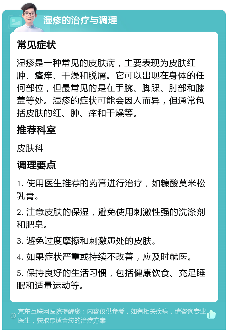 湿疹的治疗与调理 常见症状 湿疹是一种常见的皮肤病，主要表现为皮肤红肿、瘙痒、干燥和脱屑。它可以出现在身体的任何部位，但最常见的是在手腕、脚踝、肘部和膝盖等处。湿疹的症状可能会因人而异，但通常包括皮肤的红、肿、痒和干燥等。 推荐科室 皮肤科 调理要点 1. 使用医生推荐的药膏进行治疗，如糠酸莫米松乳膏。 2. 注意皮肤的保湿，避免使用刺激性强的洗涤剂和肥皂。 3. 避免过度摩擦和刺激患处的皮肤。 4. 如果症状严重或持续不改善，应及时就医。 5. 保持良好的生活习惯，包括健康饮食、充足睡眠和适量运动等。