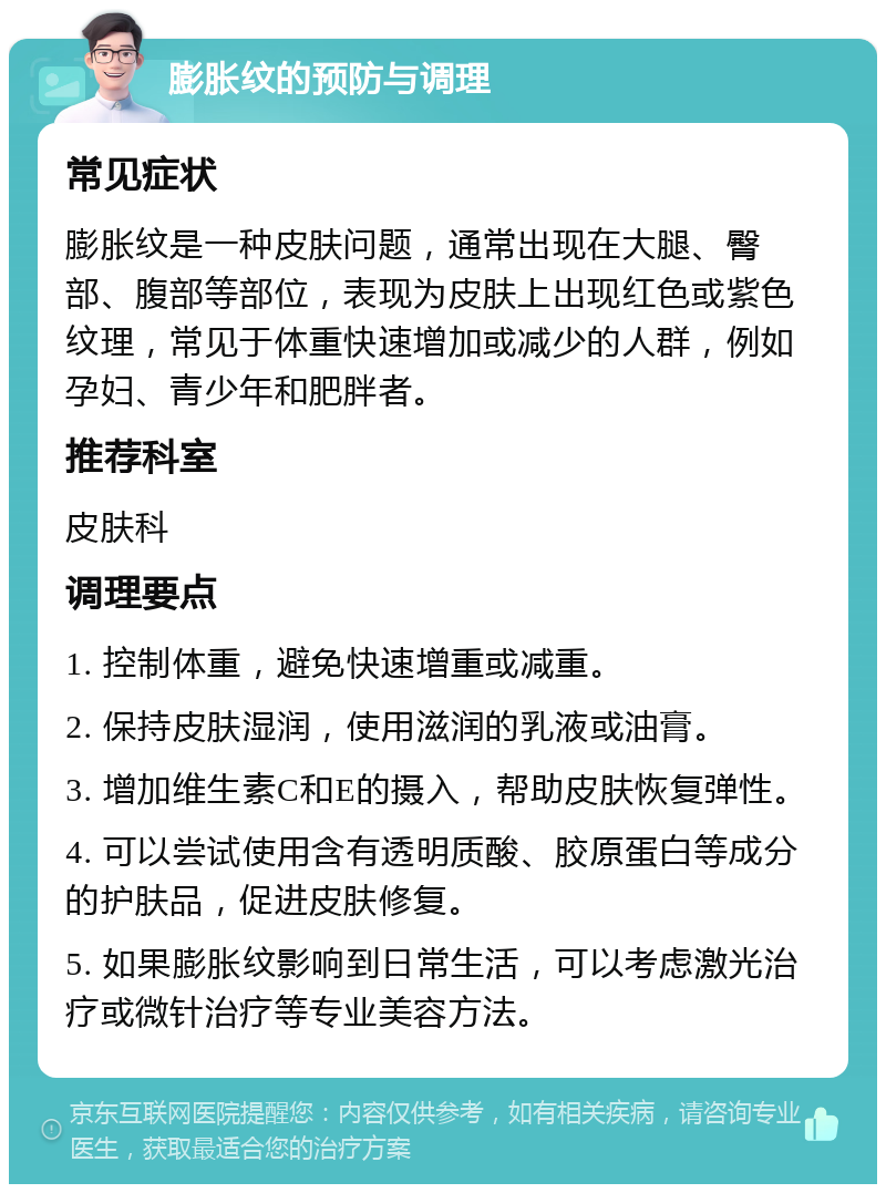 膨胀纹的预防与调理 常见症状 膨胀纹是一种皮肤问题，通常出现在大腿、臀部、腹部等部位，表现为皮肤上出现红色或紫色纹理，常见于体重快速增加或减少的人群，例如孕妇、青少年和肥胖者。 推荐科室 皮肤科 调理要点 1. 控制体重，避免快速增重或减重。 2. 保持皮肤湿润，使用滋润的乳液或油膏。 3. 增加维生素C和E的摄入，帮助皮肤恢复弹性。 4. 可以尝试使用含有透明质酸、胶原蛋白等成分的护肤品，促进皮肤修复。 5. 如果膨胀纹影响到日常生活，可以考虑激光治疗或微针治疗等专业美容方法。