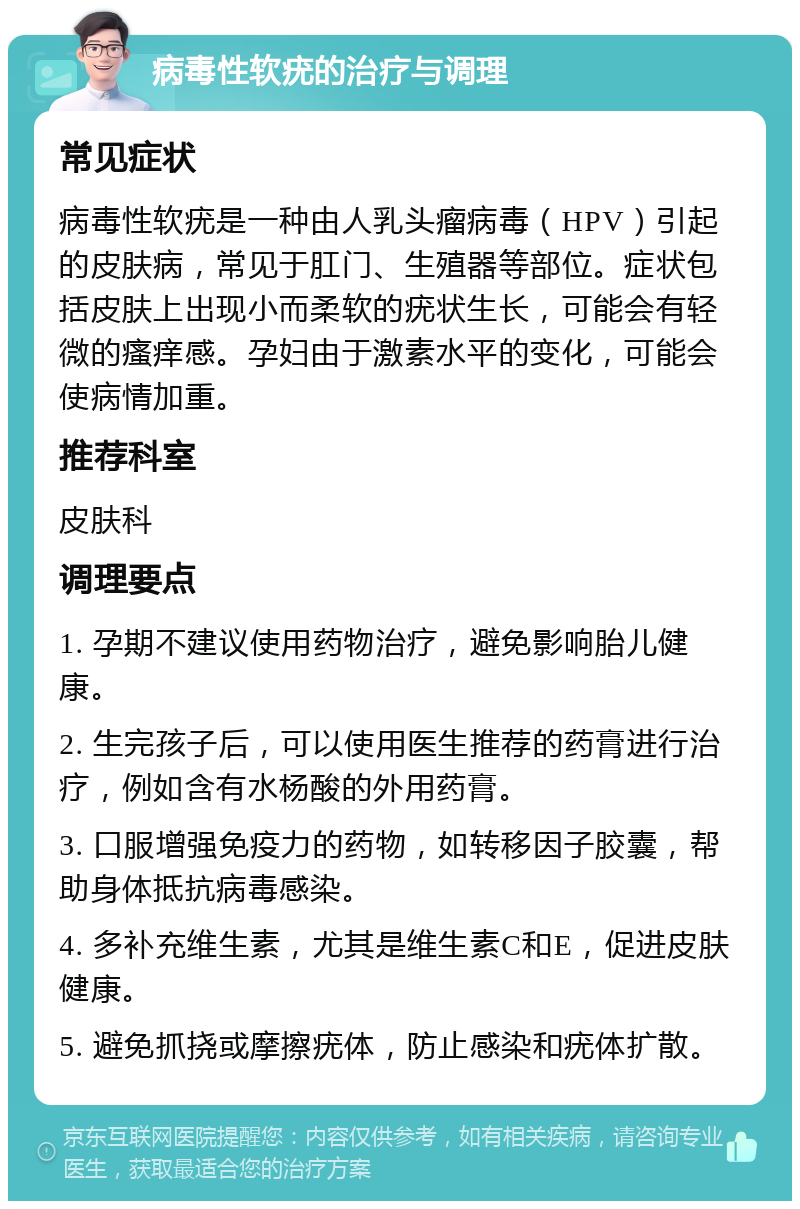 病毒性软疣的治疗与调理 常见症状 病毒性软疣是一种由人乳头瘤病毒（HPV）引起的皮肤病，常见于肛门、生殖器等部位。症状包括皮肤上出现小而柔软的疣状生长，可能会有轻微的瘙痒感。孕妇由于激素水平的变化，可能会使病情加重。 推荐科室 皮肤科 调理要点 1. 孕期不建议使用药物治疗，避免影响胎儿健康。 2. 生完孩子后，可以使用医生推荐的药膏进行治疗，例如含有水杨酸的外用药膏。 3. 口服增强免疫力的药物，如转移因子胶囊，帮助身体抵抗病毒感染。 4. 多补充维生素，尤其是维生素C和E，促进皮肤健康。 5. 避免抓挠或摩擦疣体，防止感染和疣体扩散。