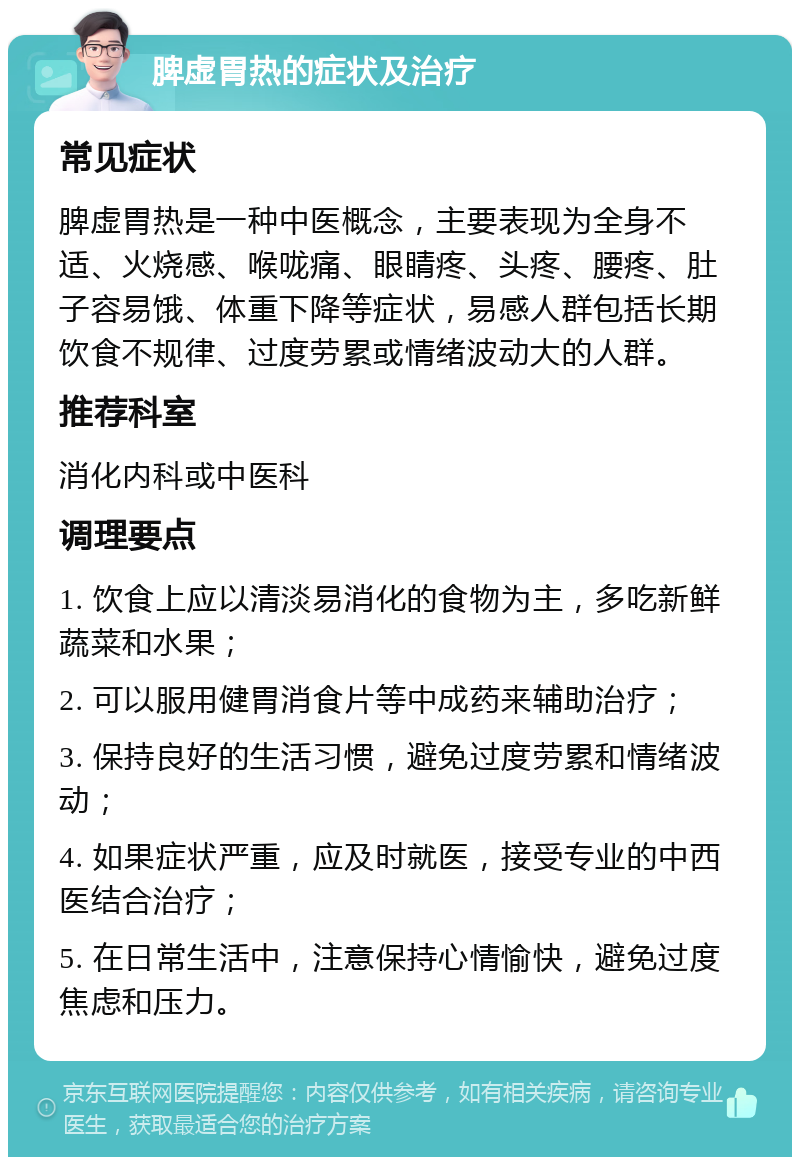 脾虚胃热的症状及治疗 常见症状 脾虚胃热是一种中医概念，主要表现为全身不适、火烧感、喉咙痛、眼睛疼、头疼、腰疼、肚子容易饿、体重下降等症状，易感人群包括长期饮食不规律、过度劳累或情绪波动大的人群。 推荐科室 消化内科或中医科 调理要点 1. 饮食上应以清淡易消化的食物为主，多吃新鲜蔬菜和水果； 2. 可以服用健胃消食片等中成药来辅助治疗； 3. 保持良好的生活习惯，避免过度劳累和情绪波动； 4. 如果症状严重，应及时就医，接受专业的中西医结合治疗； 5. 在日常生活中，注意保持心情愉快，避免过度焦虑和压力。