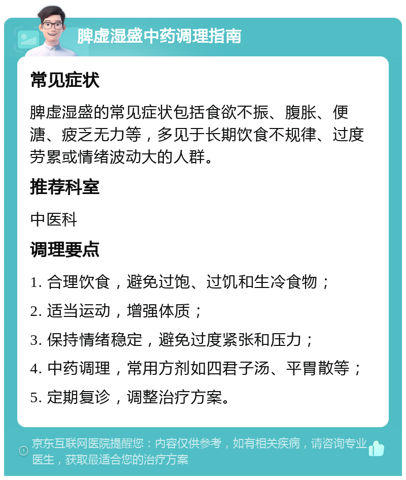 脾虚湿盛中药调理指南 常见症状 脾虚湿盛的常见症状包括食欲不振、腹胀、便溏、疲乏无力等，多见于长期饮食不规律、过度劳累或情绪波动大的人群。 推荐科室 中医科 调理要点 1. 合理饮食，避免过饱、过饥和生冷食物； 2. 适当运动，增强体质； 3. 保持情绪稳定，避免过度紧张和压力； 4. 中药调理，常用方剂如四君子汤、平胃散等； 5. 定期复诊，调整治疗方案。