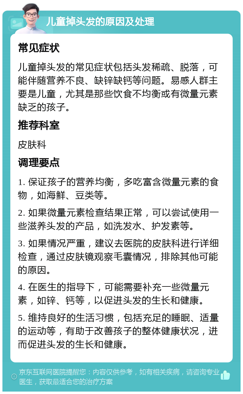 儿童掉头发的原因及处理 常见症状 儿童掉头发的常见症状包括头发稀疏、脱落，可能伴随营养不良、缺锌缺钙等问题。易感人群主要是儿童，尤其是那些饮食不均衡或有微量元素缺乏的孩子。 推荐科室 皮肤科 调理要点 1. 保证孩子的营养均衡，多吃富含微量元素的食物，如海鲜、豆类等。 2. 如果微量元素检查结果正常，可以尝试使用一些滋养头发的产品，如洗发水、护发素等。 3. 如果情况严重，建议去医院的皮肤科进行详细检查，通过皮肤镜观察毛囊情况，排除其他可能的原因。 4. 在医生的指导下，可能需要补充一些微量元素，如锌、钙等，以促进头发的生长和健康。 5. 维持良好的生活习惯，包括充足的睡眠、适量的运动等，有助于改善孩子的整体健康状况，进而促进头发的生长和健康。