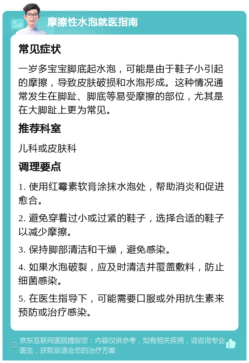 摩擦性水泡就医指南 常见症状 一岁多宝宝脚底起水泡，可能是由于鞋子小引起的摩擦，导致皮肤破损和水泡形成。这种情况通常发生在脚趾、脚底等易受摩擦的部位，尤其是在大脚趾上更为常见。 推荐科室 儿科或皮肤科 调理要点 1. 使用红霉素软膏涂抹水泡处，帮助消炎和促进愈合。 2. 避免穿着过小或过紧的鞋子，选择合适的鞋子以减少摩擦。 3. 保持脚部清洁和干燥，避免感染。 4. 如果水泡破裂，应及时清洁并覆盖敷料，防止细菌感染。 5. 在医生指导下，可能需要口服或外用抗生素来预防或治疗感染。