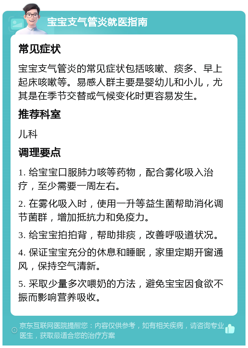 宝宝支气管炎就医指南 常见症状 宝宝支气管炎的常见症状包括咳嗽、痰多、早上起床咳嗽等。易感人群主要是婴幼儿和小儿，尤其是在季节交替或气候变化时更容易发生。 推荐科室 儿科 调理要点 1. 给宝宝口服肺力咳等药物，配合雾化吸入治疗，至少需要一周左右。 2. 在雾化吸入时，使用一升等益生菌帮助消化调节菌群，增加抵抗力和免疫力。 3. 给宝宝拍拍背，帮助排痰，改善呼吸道状况。 4. 保证宝宝充分的休息和睡眠，家里定期开窗通风，保持空气清新。 5. 采取少量多次喂奶的方法，避免宝宝因食欲不振而影响营养吸收。