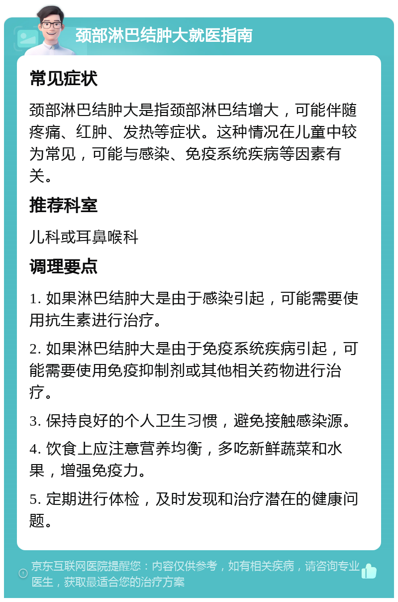 颈部淋巴结肿大就医指南 常见症状 颈部淋巴结肿大是指颈部淋巴结增大，可能伴随疼痛、红肿、发热等症状。这种情况在儿童中较为常见，可能与感染、免疫系统疾病等因素有关。 推荐科室 儿科或耳鼻喉科 调理要点 1. 如果淋巴结肿大是由于感染引起，可能需要使用抗生素进行治疗。 2. 如果淋巴结肿大是由于免疫系统疾病引起，可能需要使用免疫抑制剂或其他相关药物进行治疗。 3. 保持良好的个人卫生习惯，避免接触感染源。 4. 饮食上应注意营养均衡，多吃新鲜蔬菜和水果，增强免疫力。 5. 定期进行体检，及时发现和治疗潜在的健康问题。