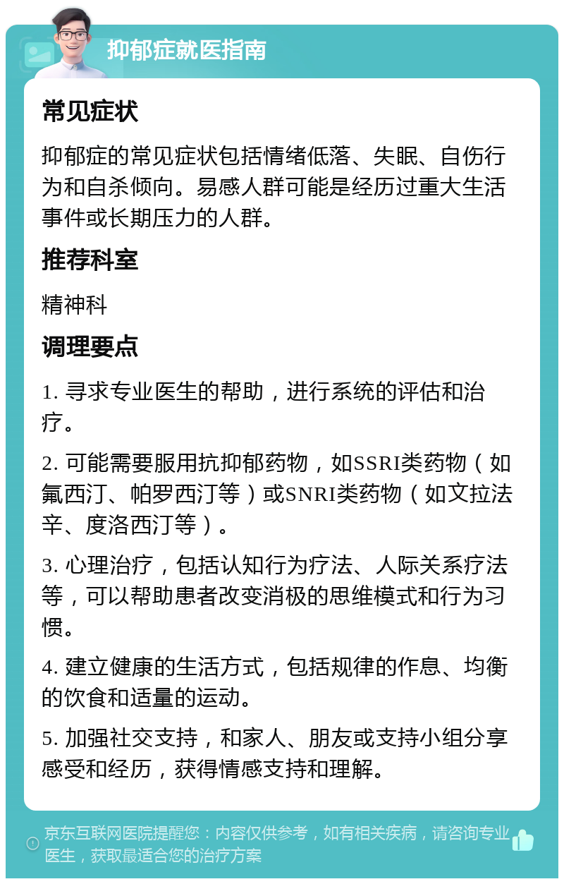 抑郁症就医指南 常见症状 抑郁症的常见症状包括情绪低落、失眠、自伤行为和自杀倾向。易感人群可能是经历过重大生活事件或长期压力的人群。 推荐科室 精神科 调理要点 1. 寻求专业医生的帮助，进行系统的评估和治疗。 2. 可能需要服用抗抑郁药物，如SSRI类药物（如氟西汀、帕罗西汀等）或SNRI类药物（如文拉法辛、度洛西汀等）。 3. 心理治疗，包括认知行为疗法、人际关系疗法等，可以帮助患者改变消极的思维模式和行为习惯。 4. 建立健康的生活方式，包括规律的作息、均衡的饮食和适量的运动。 5. 加强社交支持，和家人、朋友或支持小组分享感受和经历，获得情感支持和理解。