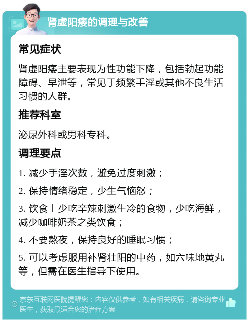 肾虚阳痿的调理与改善 常见症状 肾虚阳痿主要表现为性功能下降，包括勃起功能障碍、早泄等，常见于频繁手淫或其他不良生活习惯的人群。 推荐科室 泌尿外科或男科专科。 调理要点 1. 减少手淫次数，避免过度刺激； 2. 保持情绪稳定，少生气恼怒； 3. 饮食上少吃辛辣刺激生冷的食物，少吃海鲜，减少咖啡奶茶之类饮食； 4. 不要熬夜，保持良好的睡眠习惯； 5. 可以考虑服用补肾壮阳的中药，如六味地黄丸等，但需在医生指导下使用。