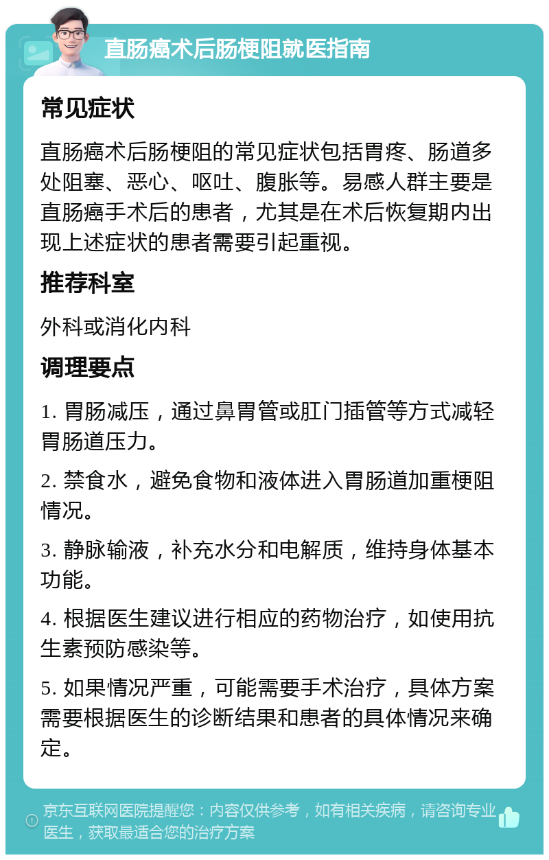 直肠癌术后肠梗阻就医指南 常见症状 直肠癌术后肠梗阻的常见症状包括胃疼、肠道多处阻塞、恶心、呕吐、腹胀等。易感人群主要是直肠癌手术后的患者，尤其是在术后恢复期内出现上述症状的患者需要引起重视。 推荐科室 外科或消化内科 调理要点 1. 胃肠减压，通过鼻胃管或肛门插管等方式减轻胃肠道压力。 2. 禁食水，避免食物和液体进入胃肠道加重梗阻情况。 3. 静脉输液，补充水分和电解质，维持身体基本功能。 4. 根据医生建议进行相应的药物治疗，如使用抗生素预防感染等。 5. 如果情况严重，可能需要手术治疗，具体方案需要根据医生的诊断结果和患者的具体情况来确定。