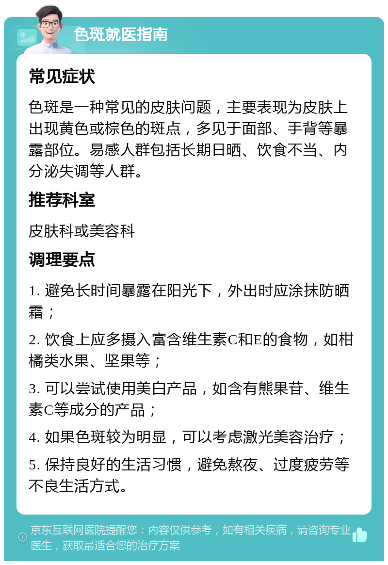 色斑就医指南 常见症状 色斑是一种常见的皮肤问题，主要表现为皮肤上出现黄色或棕色的斑点，多见于面部、手背等暴露部位。易感人群包括长期日晒、饮食不当、内分泌失调等人群。 推荐科室 皮肤科或美容科 调理要点 1. 避免长时间暴露在阳光下，外出时应涂抹防晒霜； 2. 饮食上应多摄入富含维生素C和E的食物，如柑橘类水果、坚果等； 3. 可以尝试使用美白产品，如含有熊果苷、维生素C等成分的产品； 4. 如果色斑较为明显，可以考虑激光美容治疗； 5. 保持良好的生活习惯，避免熬夜、过度疲劳等不良生活方式。