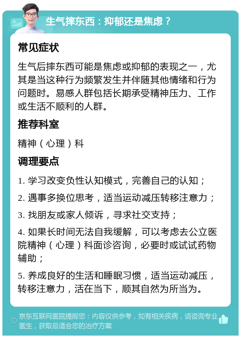 生气摔东西：抑郁还是焦虑？ 常见症状 生气后摔东西可能是焦虑或抑郁的表现之一，尤其是当这种行为频繁发生并伴随其他情绪和行为问题时。易感人群包括长期承受精神压力、工作或生活不顺利的人群。 推荐科室 精神（心理）科 调理要点 1. 学习改变负性认知模式，完善自己的认知； 2. 遇事多换位思考，适当运动减压转移注意力； 3. 找朋友或家人倾诉，寻求社交支持； 4. 如果长时间无法自我缓解，可以考虑去公立医院精神（心理）科面诊咨询，必要时或试试药物辅助； 5. 养成良好的生活和睡眠习惯，适当运动减压，转移注意力，活在当下，顺其自然为所当为。