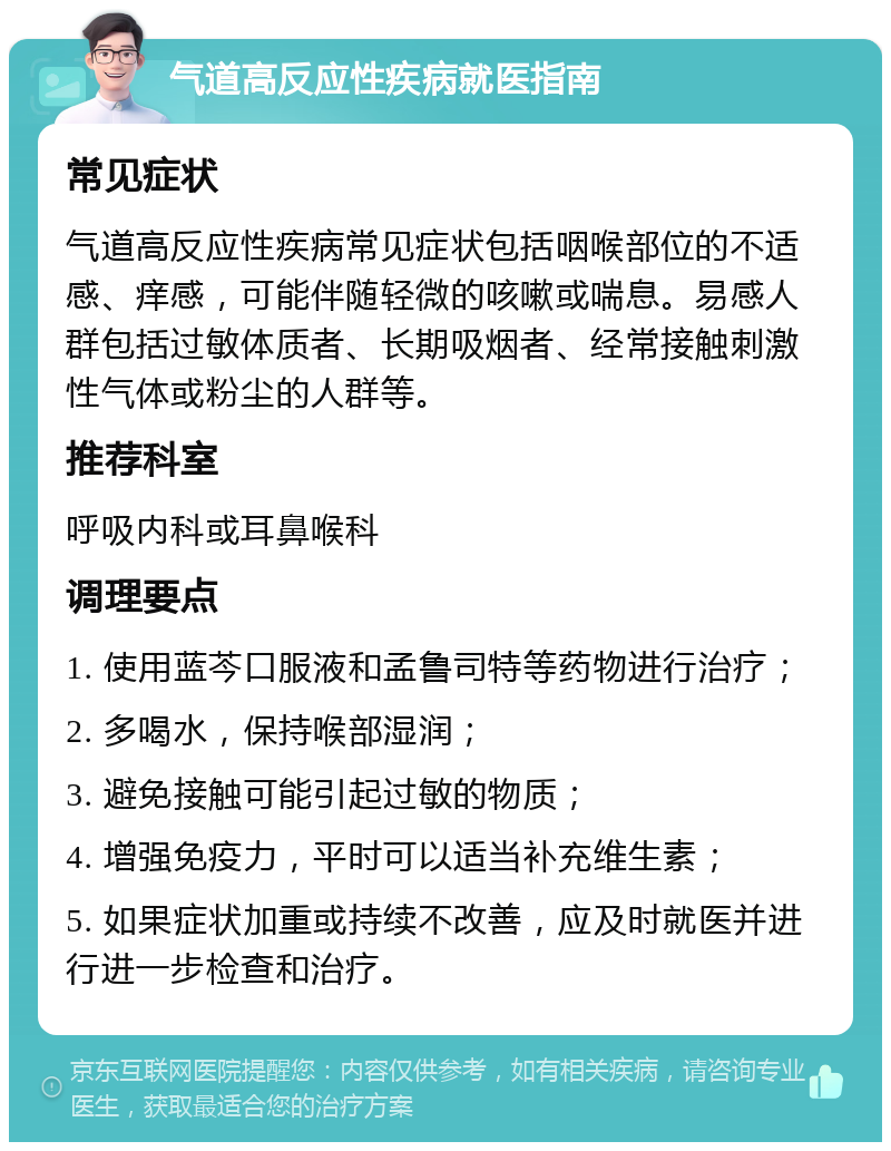 气道高反应性疾病就医指南 常见症状 气道高反应性疾病常见症状包括咽喉部位的不适感、痒感，可能伴随轻微的咳嗽或喘息。易感人群包括过敏体质者、长期吸烟者、经常接触刺激性气体或粉尘的人群等。 推荐科室 呼吸内科或耳鼻喉科 调理要点 1. 使用蓝芩口服液和孟鲁司特等药物进行治疗； 2. 多喝水，保持喉部湿润； 3. 避免接触可能引起过敏的物质； 4. 增强免疫力，平时可以适当补充维生素； 5. 如果症状加重或持续不改善，应及时就医并进行进一步检查和治疗。