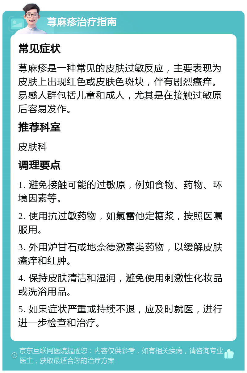 荨麻疹治疗指南 常见症状 荨麻疹是一种常见的皮肤过敏反应，主要表现为皮肤上出现红色或皮肤色斑块，伴有剧烈瘙痒。易感人群包括儿童和成人，尤其是在接触过敏原后容易发作。 推荐科室 皮肤科 调理要点 1. 避免接触可能的过敏原，例如食物、药物、环境因素等。 2. 使用抗过敏药物，如氯雷他定糖浆，按照医嘱服用。 3. 外用炉甘石或地奈德激素类药物，以缓解皮肤瘙痒和红肿。 4. 保持皮肤清洁和湿润，避免使用刺激性化妆品或洗浴用品。 5. 如果症状严重或持续不退，应及时就医，进行进一步检查和治疗。