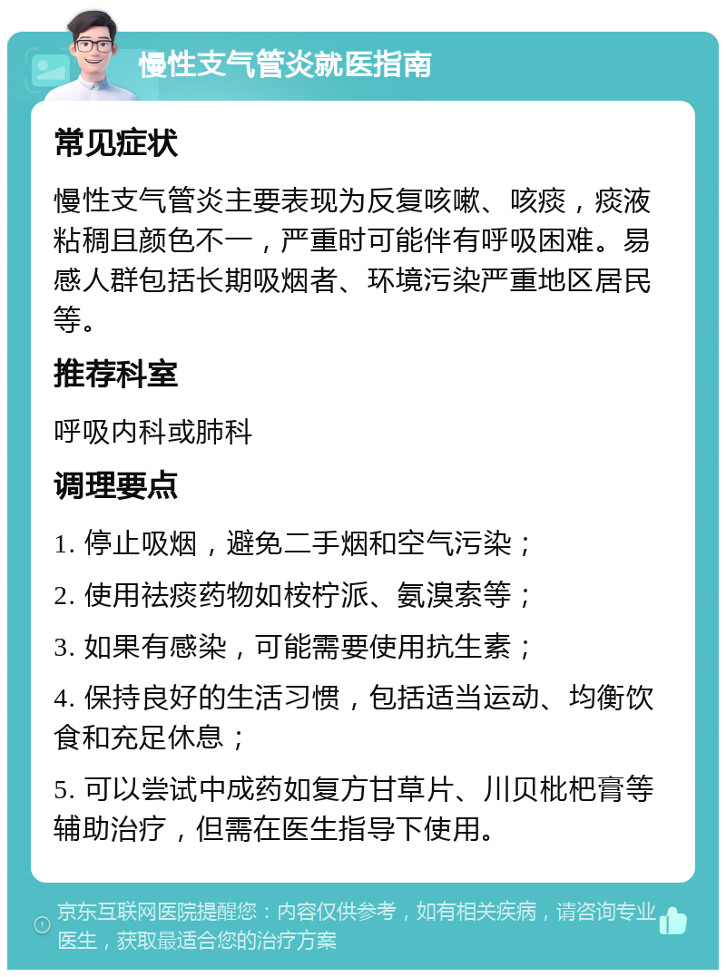 慢性支气管炎就医指南 常见症状 慢性支气管炎主要表现为反复咳嗽、咳痰，痰液粘稠且颜色不一，严重时可能伴有呼吸困难。易感人群包括长期吸烟者、环境污染严重地区居民等。 推荐科室 呼吸内科或肺科 调理要点 1. 停止吸烟，避免二手烟和空气污染； 2. 使用祛痰药物如桉柠派、氨溴索等； 3. 如果有感染，可能需要使用抗生素； 4. 保持良好的生活习惯，包括适当运动、均衡饮食和充足休息； 5. 可以尝试中成药如复方甘草片、川贝枇杷膏等辅助治疗，但需在医生指导下使用。