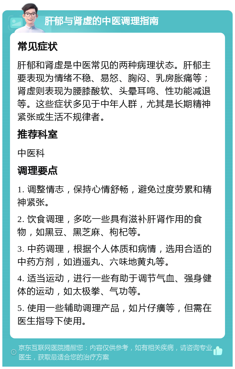 肝郁与肾虚的中医调理指南 常见症状 肝郁和肾虚是中医常见的两种病理状态。肝郁主要表现为情绪不稳、易怒、胸闷、乳房胀痛等；肾虚则表现为腰膝酸软、头晕耳鸣、性功能减退等。这些症状多见于中年人群，尤其是长期精神紧张或生活不规律者。 推荐科室 中医科 调理要点 1. 调整情志，保持心情舒畅，避免过度劳累和精神紧张。 2. 饮食调理，多吃一些具有滋补肝肾作用的食物，如黑豆、黑芝麻、枸杞等。 3. 中药调理，根据个人体质和病情，选用合适的中药方剂，如逍遥丸、六味地黄丸等。 4. 适当运动，进行一些有助于调节气血、强身健体的运动，如太极拳、气功等。 5. 使用一些辅助调理产品，如片仔癀等，但需在医生指导下使用。