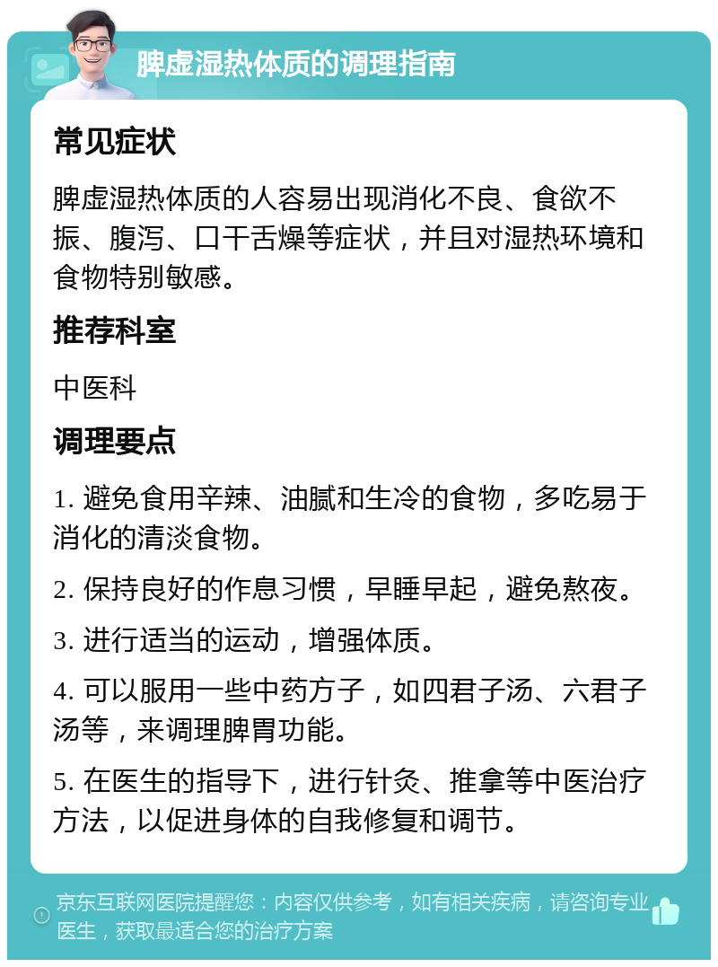 脾虚湿热体质的调理指南 常见症状 脾虚湿热体质的人容易出现消化不良、食欲不振、腹泻、口干舌燥等症状，并且对湿热环境和食物特别敏感。 推荐科室 中医科 调理要点 1. 避免食用辛辣、油腻和生冷的食物，多吃易于消化的清淡食物。 2. 保持良好的作息习惯，早睡早起，避免熬夜。 3. 进行适当的运动，增强体质。 4. 可以服用一些中药方子，如四君子汤、六君子汤等，来调理脾胃功能。 5. 在医生的指导下，进行针灸、推拿等中医治疗方法，以促进身体的自我修复和调节。