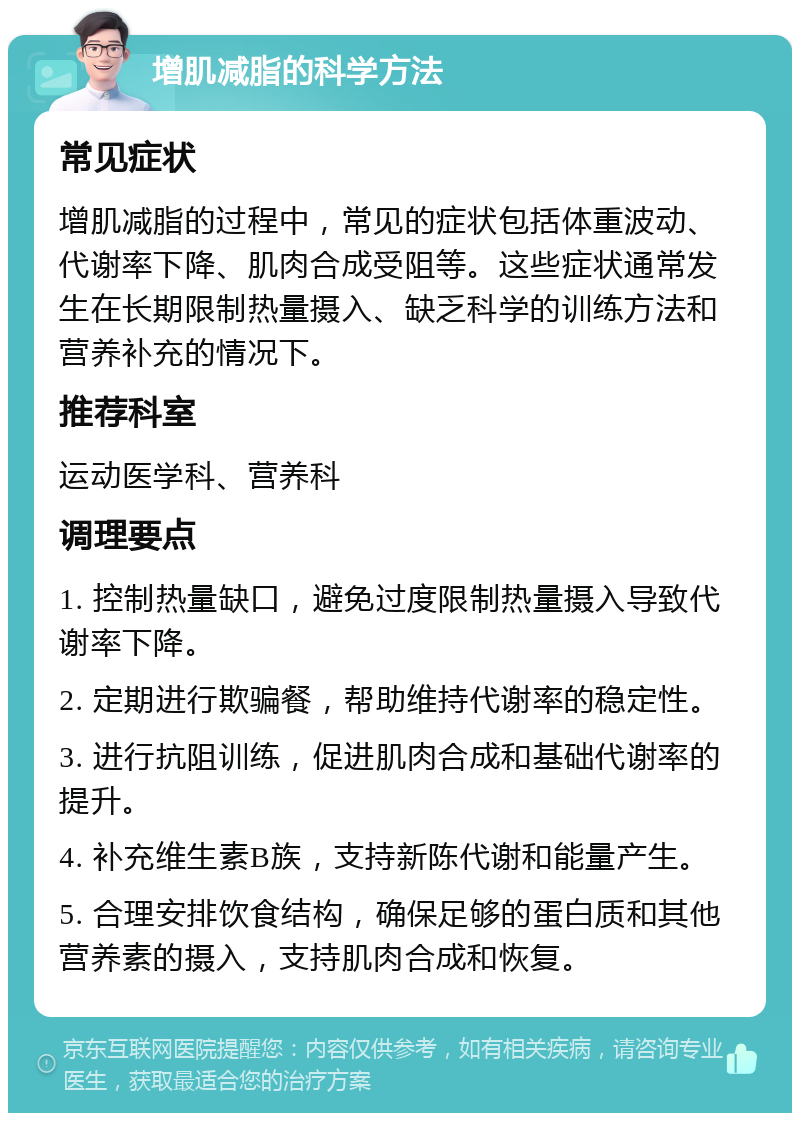 增肌减脂的科学方法 常见症状 增肌减脂的过程中，常见的症状包括体重波动、代谢率下降、肌肉合成受阻等。这些症状通常发生在长期限制热量摄入、缺乏科学的训练方法和营养补充的情况下。 推荐科室 运动医学科、营养科 调理要点 1. 控制热量缺口，避免过度限制热量摄入导致代谢率下降。 2. 定期进行欺骗餐，帮助维持代谢率的稳定性。 3. 进行抗阻训练，促进肌肉合成和基础代谢率的提升。 4. 补充维生素B族，支持新陈代谢和能量产生。 5. 合理安排饮食结构，确保足够的蛋白质和其他营养素的摄入，支持肌肉合成和恢复。