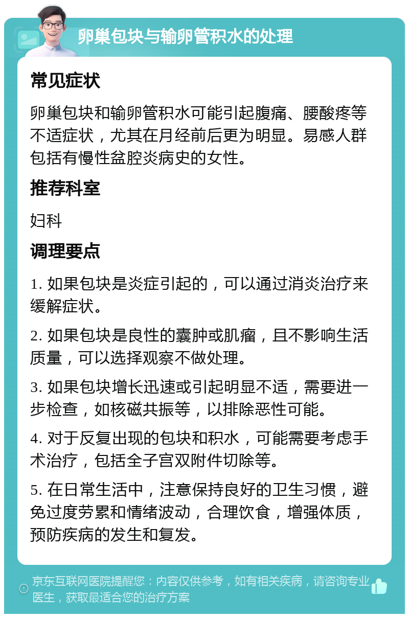 卵巢包块与输卵管积水的处理 常见症状 卵巢包块和输卵管积水可能引起腹痛、腰酸疼等不适症状，尤其在月经前后更为明显。易感人群包括有慢性盆腔炎病史的女性。 推荐科室 妇科 调理要点 1. 如果包块是炎症引起的，可以通过消炎治疗来缓解症状。 2. 如果包块是良性的囊肿或肌瘤，且不影响生活质量，可以选择观察不做处理。 3. 如果包块增长迅速或引起明显不适，需要进一步检查，如核磁共振等，以排除恶性可能。 4. 对于反复出现的包块和积水，可能需要考虑手术治疗，包括全子宫双附件切除等。 5. 在日常生活中，注意保持良好的卫生习惯，避免过度劳累和情绪波动，合理饮食，增强体质，预防疾病的发生和复发。