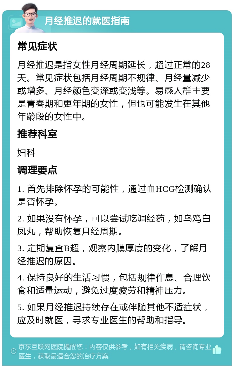 月经推迟的就医指南 常见症状 月经推迟是指女性月经周期延长，超过正常的28天。常见症状包括月经周期不规律、月经量减少或增多、月经颜色变深或变浅等。易感人群主要是青春期和更年期的女性，但也可能发生在其他年龄段的女性中。 推荐科室 妇科 调理要点 1. 首先排除怀孕的可能性，通过血HCG检测确认是否怀孕。 2. 如果没有怀孕，可以尝试吃调经药，如乌鸡白凤丸，帮助恢复月经周期。 3. 定期复查B超，观察内膜厚度的变化，了解月经推迟的原因。 4. 保持良好的生活习惯，包括规律作息、合理饮食和适量运动，避免过度疲劳和精神压力。 5. 如果月经推迟持续存在或伴随其他不适症状，应及时就医，寻求专业医生的帮助和指导。