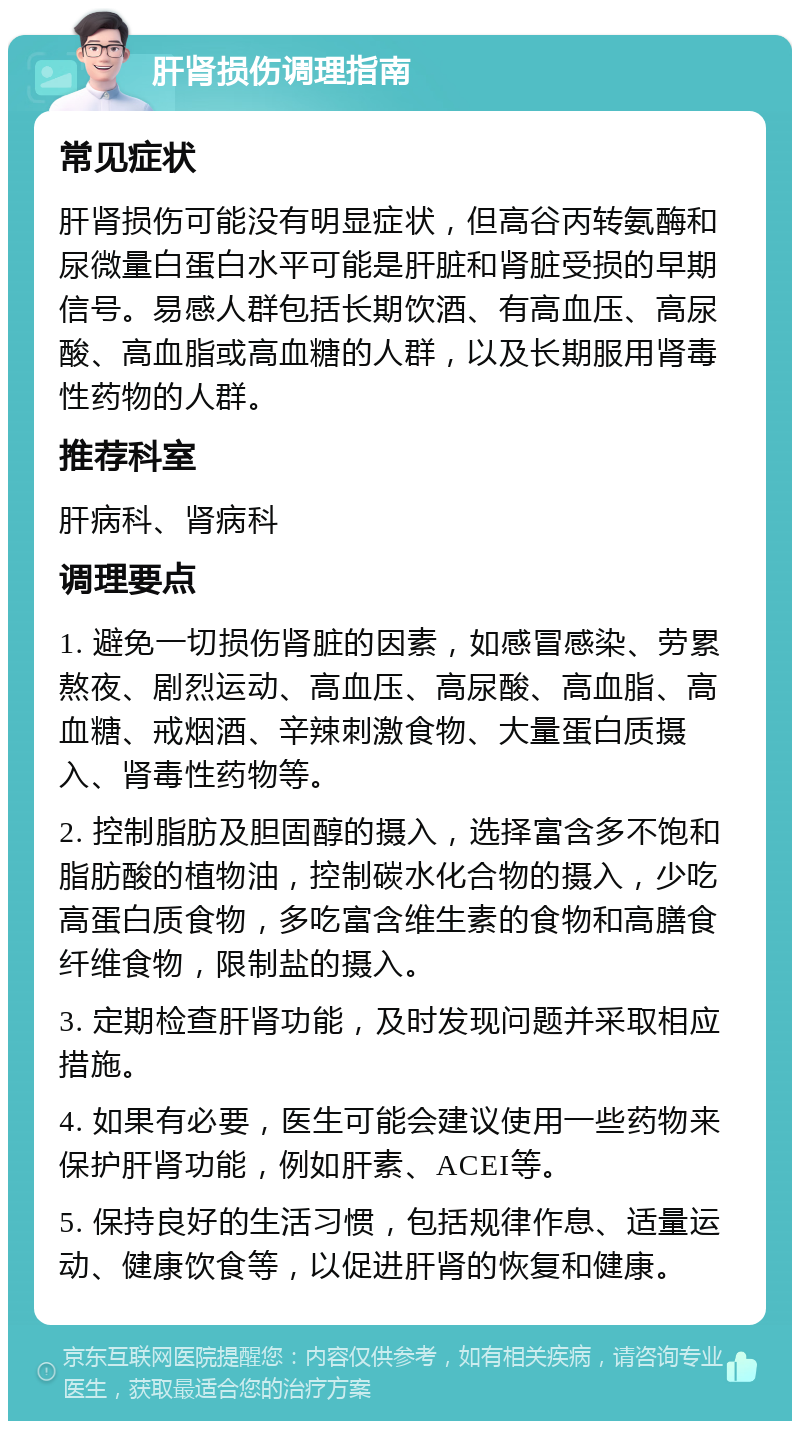 肝肾损伤调理指南 常见症状 肝肾损伤可能没有明显症状，但高谷丙转氨酶和尿微量白蛋白水平可能是肝脏和肾脏受损的早期信号。易感人群包括长期饮酒、有高血压、高尿酸、高血脂或高血糖的人群，以及长期服用肾毒性药物的人群。 推荐科室 肝病科、肾病科 调理要点 1. 避免一切损伤肾脏的因素，如感冒感染、劳累熬夜、剧烈运动、高血压、高尿酸、高血脂、高血糖、戒烟酒、辛辣刺激食物、大量蛋白质摄入、肾毒性药物等。 2. 控制脂肪及胆固醇的摄入，选择富含多不饱和脂肪酸的植物油，控制碳水化合物的摄入，少吃高蛋白质食物，多吃富含维生素的食物和高膳食纤维食物，限制盐的摄入。 3. 定期检查肝肾功能，及时发现问题并采取相应措施。 4. 如果有必要，医生可能会建议使用一些药物来保护肝肾功能，例如肝素、ACEI等。 5. 保持良好的生活习惯，包括规律作息、适量运动、健康饮食等，以促进肝肾的恢复和健康。