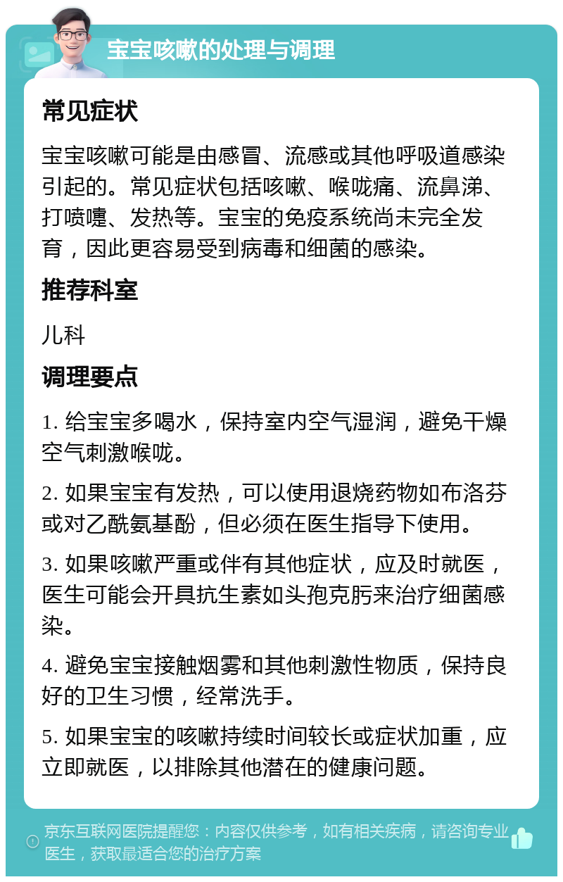 宝宝咳嗽的处理与调理 常见症状 宝宝咳嗽可能是由感冒、流感或其他呼吸道感染引起的。常见症状包括咳嗽、喉咙痛、流鼻涕、打喷嚏、发热等。宝宝的免疫系统尚未完全发育，因此更容易受到病毒和细菌的感染。 推荐科室 儿科 调理要点 1. 给宝宝多喝水，保持室内空气湿润，避免干燥空气刺激喉咙。 2. 如果宝宝有发热，可以使用退烧药物如布洛芬或对乙酰氨基酚，但必须在医生指导下使用。 3. 如果咳嗽严重或伴有其他症状，应及时就医，医生可能会开具抗生素如头孢克肟来治疗细菌感染。 4. 避免宝宝接触烟雾和其他刺激性物质，保持良好的卫生习惯，经常洗手。 5. 如果宝宝的咳嗽持续时间较长或症状加重，应立即就医，以排除其他潜在的健康问题。