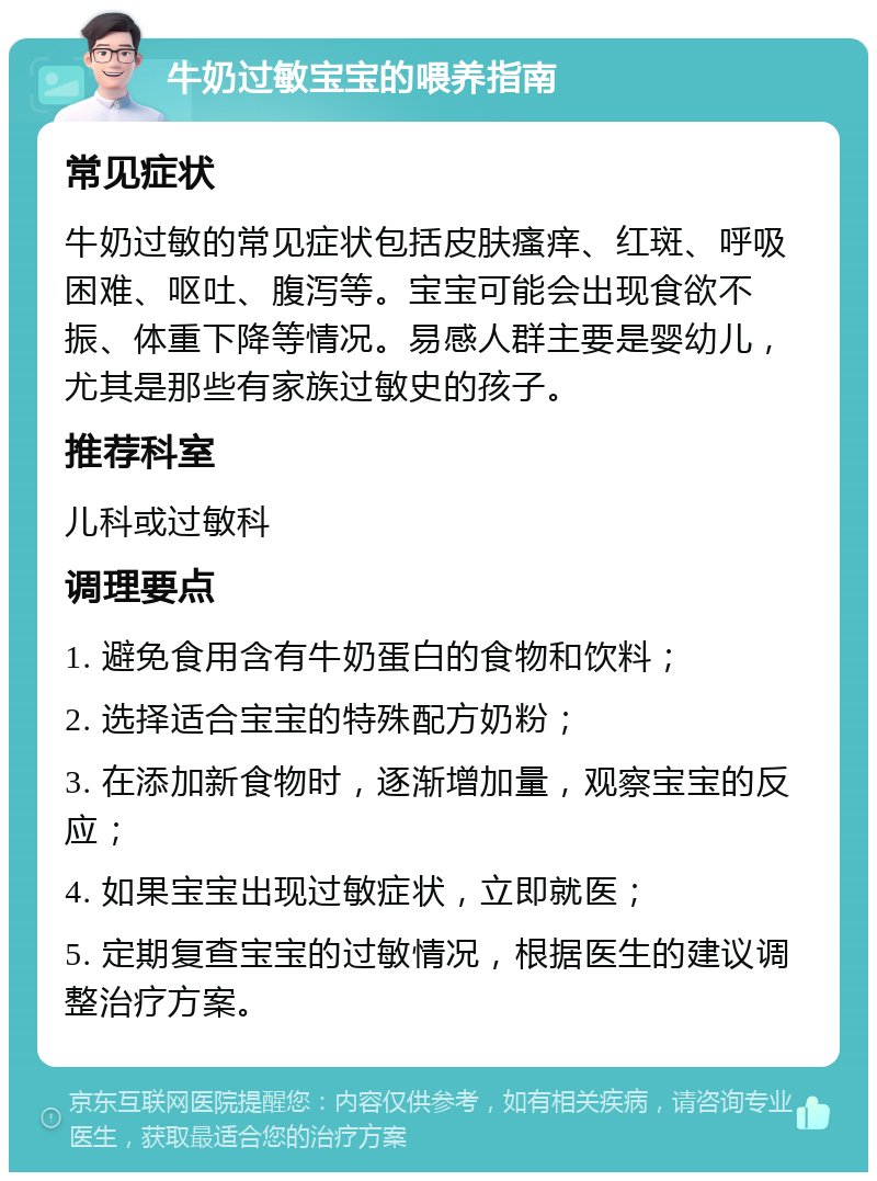 牛奶过敏宝宝的喂养指南 常见症状 牛奶过敏的常见症状包括皮肤瘙痒、红斑、呼吸困难、呕吐、腹泻等。宝宝可能会出现食欲不振、体重下降等情况。易感人群主要是婴幼儿，尤其是那些有家族过敏史的孩子。 推荐科室 儿科或过敏科 调理要点 1. 避免食用含有牛奶蛋白的食物和饮料； 2. 选择适合宝宝的特殊配方奶粉； 3. 在添加新食物时，逐渐增加量，观察宝宝的反应； 4. 如果宝宝出现过敏症状，立即就医； 5. 定期复查宝宝的过敏情况，根据医生的建议调整治疗方案。