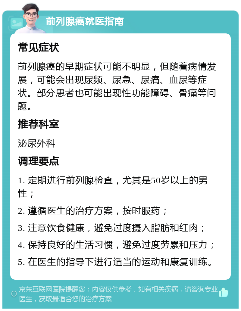 前列腺癌就医指南 常见症状 前列腺癌的早期症状可能不明显，但随着病情发展，可能会出现尿频、尿急、尿痛、血尿等症状。部分患者也可能出现性功能障碍、骨痛等问题。 推荐科室 泌尿外科 调理要点 1. 定期进行前列腺检查，尤其是50岁以上的男性； 2. 遵循医生的治疗方案，按时服药； 3. 注意饮食健康，避免过度摄入脂肪和红肉； 4. 保持良好的生活习惯，避免过度劳累和压力； 5. 在医生的指导下进行适当的运动和康复训练。