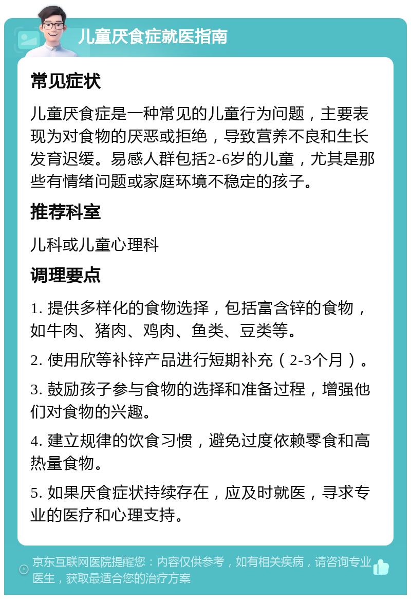 儿童厌食症就医指南 常见症状 儿童厌食症是一种常见的儿童行为问题，主要表现为对食物的厌恶或拒绝，导致营养不良和生长发育迟缓。易感人群包括2-6岁的儿童，尤其是那些有情绪问题或家庭环境不稳定的孩子。 推荐科室 儿科或儿童心理科 调理要点 1. 提供多样化的食物选择，包括富含锌的食物，如牛肉、猪肉、鸡肉、鱼类、豆类等。 2. 使用欣等补锌产品进行短期补充（2-3个月）。 3. 鼓励孩子参与食物的选择和准备过程，增强他们对食物的兴趣。 4. 建立规律的饮食习惯，避免过度依赖零食和高热量食物。 5. 如果厌食症状持续存在，应及时就医，寻求专业的医疗和心理支持。