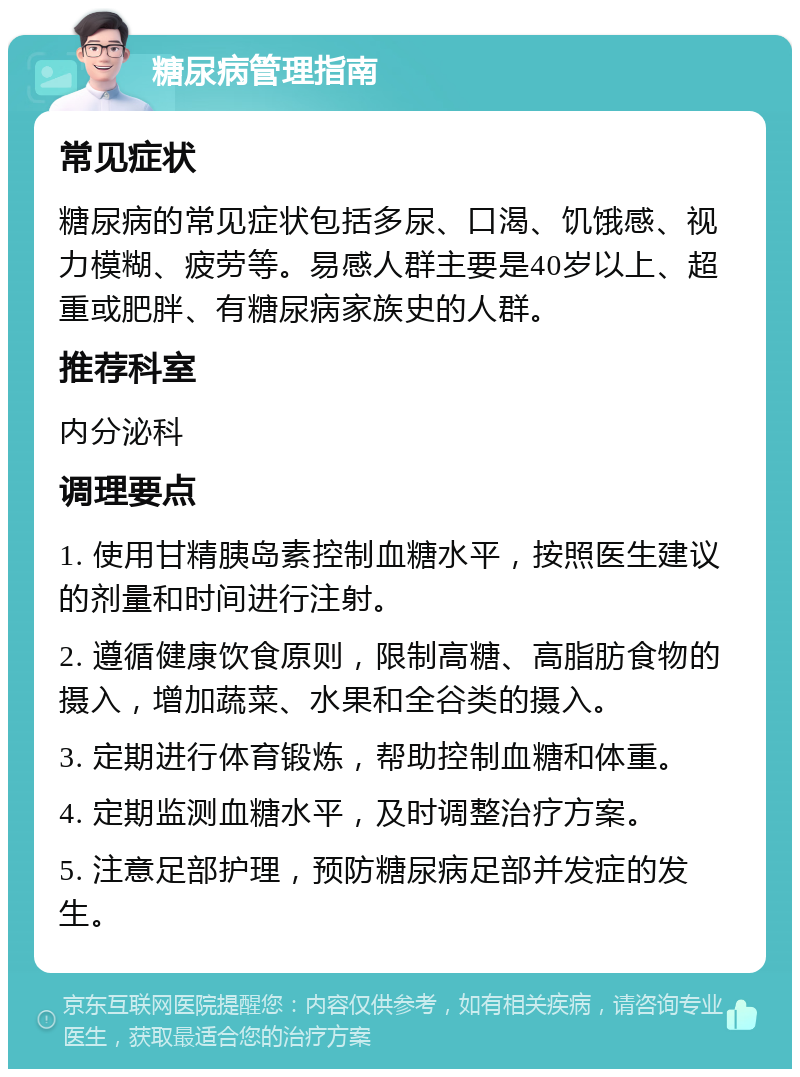 糖尿病管理指南 常见症状 糖尿病的常见症状包括多尿、口渴、饥饿感、视力模糊、疲劳等。易感人群主要是40岁以上、超重或肥胖、有糖尿病家族史的人群。 推荐科室 内分泌科 调理要点 1. 使用甘精胰岛素控制血糖水平，按照医生建议的剂量和时间进行注射。 2. 遵循健康饮食原则，限制高糖、高脂肪食物的摄入，增加蔬菜、水果和全谷类的摄入。 3. 定期进行体育锻炼，帮助控制血糖和体重。 4. 定期监测血糖水平，及时调整治疗方案。 5. 注意足部护理，预防糖尿病足部并发症的发生。