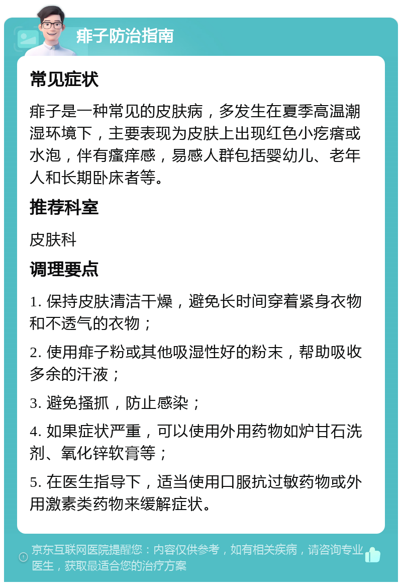 痱子防治指南 常见症状 痱子是一种常见的皮肤病，多发生在夏季高温潮湿环境下，主要表现为皮肤上出现红色小疙瘩或水泡，伴有瘙痒感，易感人群包括婴幼儿、老年人和长期卧床者等。 推荐科室 皮肤科 调理要点 1. 保持皮肤清洁干燥，避免长时间穿着紧身衣物和不透气的衣物； 2. 使用痱子粉或其他吸湿性好的粉末，帮助吸收多余的汗液； 3. 避免搔抓，防止感染； 4. 如果症状严重，可以使用外用药物如炉甘石洗剂、氧化锌软膏等； 5. 在医生指导下，适当使用口服抗过敏药物或外用激素类药物来缓解症状。