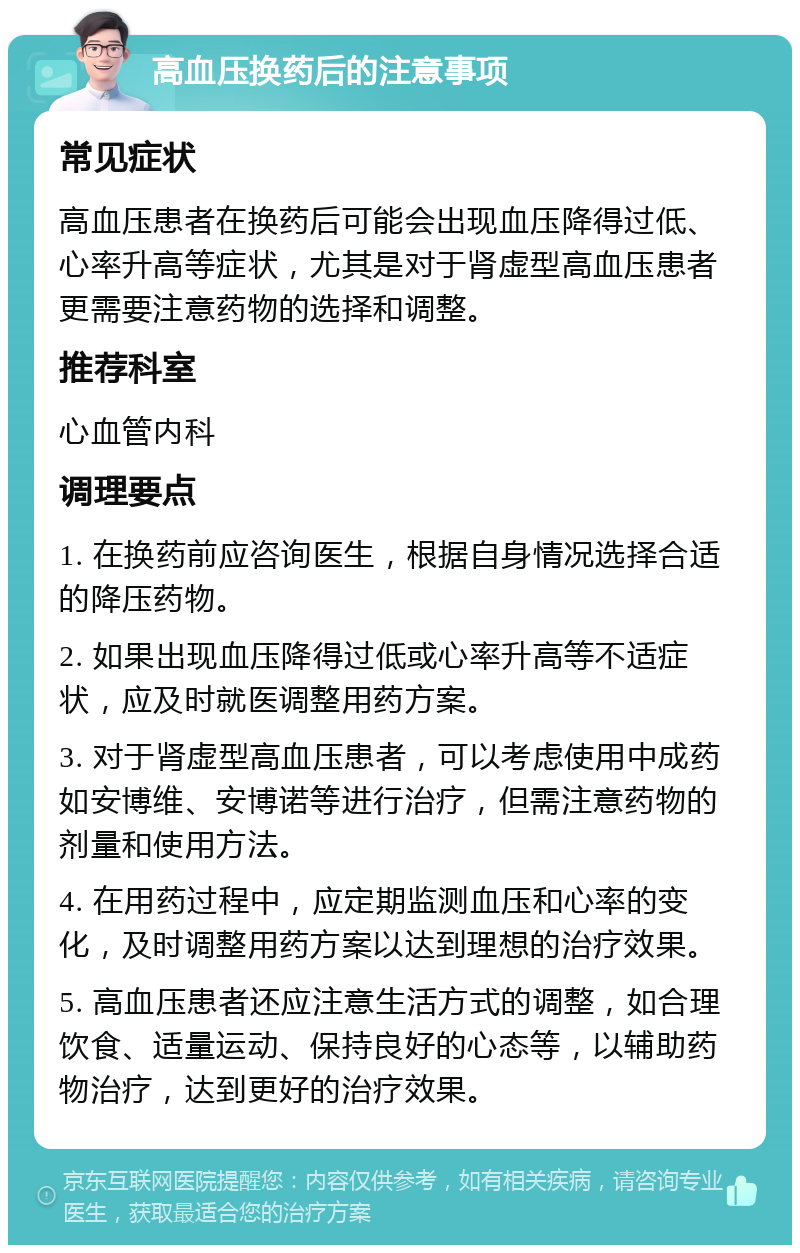 高血压换药后的注意事项 常见症状 高血压患者在换药后可能会出现血压降得过低、心率升高等症状，尤其是对于肾虚型高血压患者更需要注意药物的选择和调整。 推荐科室 心血管内科 调理要点 1. 在换药前应咨询医生，根据自身情况选择合适的降压药物。 2. 如果出现血压降得过低或心率升高等不适症状，应及时就医调整用药方案。 3. 对于肾虚型高血压患者，可以考虑使用中成药如安博维、安博诺等进行治疗，但需注意药物的剂量和使用方法。 4. 在用药过程中，应定期监测血压和心率的变化，及时调整用药方案以达到理想的治疗效果。 5. 高血压患者还应注意生活方式的调整，如合理饮食、适量运动、保持良好的心态等，以辅助药物治疗，达到更好的治疗效果。