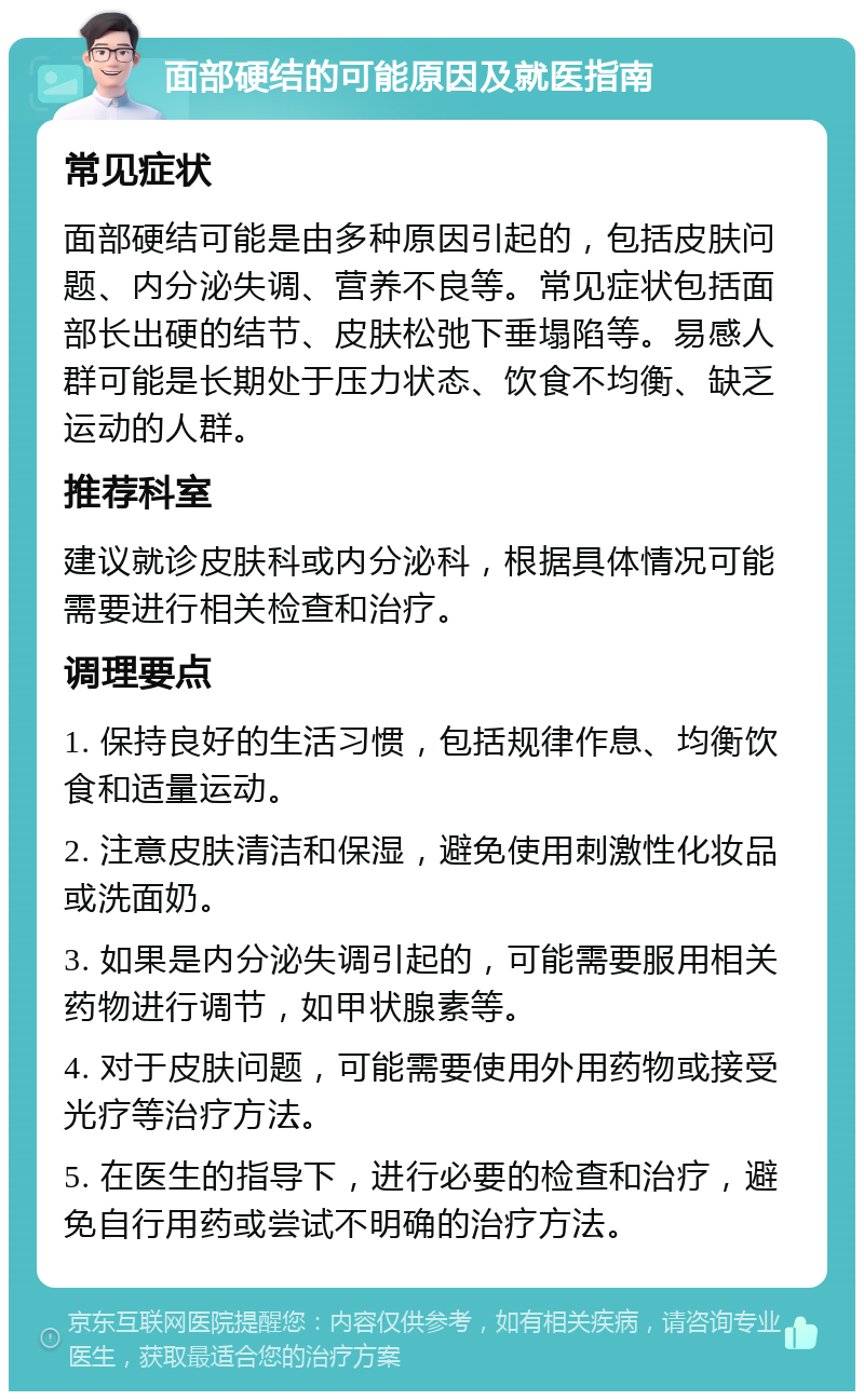 面部硬结的可能原因及就医指南 常见症状 面部硬结可能是由多种原因引起的，包括皮肤问题、内分泌失调、营养不良等。常见症状包括面部长出硬的结节、皮肤松弛下垂塌陷等。易感人群可能是长期处于压力状态、饮食不均衡、缺乏运动的人群。 推荐科室 建议就诊皮肤科或内分泌科，根据具体情况可能需要进行相关检查和治疗。 调理要点 1. 保持良好的生活习惯，包括规律作息、均衡饮食和适量运动。 2. 注意皮肤清洁和保湿，避免使用刺激性化妆品或洗面奶。 3. 如果是内分泌失调引起的，可能需要服用相关药物进行调节，如甲状腺素等。 4. 对于皮肤问题，可能需要使用外用药物或接受光疗等治疗方法。 5. 在医生的指导下，进行必要的检查和治疗，避免自行用药或尝试不明确的治疗方法。